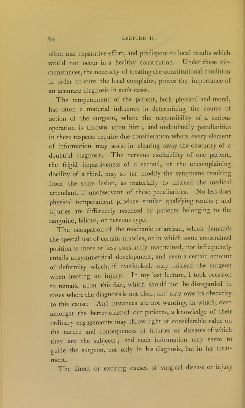 often mar reparative effort, and predispose to local results which would not occur in a healthy constitution. Under these cir- cumstances, the necessity of treating the constitutional condition in order to cure the local complaint, proves the importance of an accurate diagnosis in such cases. The temperament of the patient, both physical and moral, has often a material influence in determining the course of action of the surgeon, where the responsibility of a serious operation is thrown upon him ; and undoubtedly peculiarities in these respects require due consideration where every element of information may assist in clearing away the obscurity of a doubtful diagnosis. The nervous excitability of one patient, the frigid impassiveness of a second, or the uncomplaining docility of a third, may so far modify the symptoms resulting from the same lesion, as materially to mislead the medical attendant, if unobservant of these peculiarities. No less does physical temperament produce similar qualifying results ; and injuries are differently resented by patients belonging to the sanguine, bilious, or nervous type. The occupation of the mechanic or artisan, which demands the special use of certain muscles, or in which some constrained position is more or less constantly maintained, not infrequently entails unsymmetrical development, and even a certain amount of deformity which, if overlooked, may mislead the surgeon when treating an injury. In my last lecture, I took occasion to remark upon this fact, which should not be disregarded in cases where the diagnosis is not clear, and may owe its obscurity to this cause. And instances are not wanting, in which, even amongst the better class of our patients, a knowledge of their ordinary engagements may throw light of considerable value on the nature and consequences of injuries or diseases of which they are the subjects; and such information may serve to guide the surgeon, not only in his diagnosis, but in his treat- ment. The direct or exciting causes of surgical disease or injury