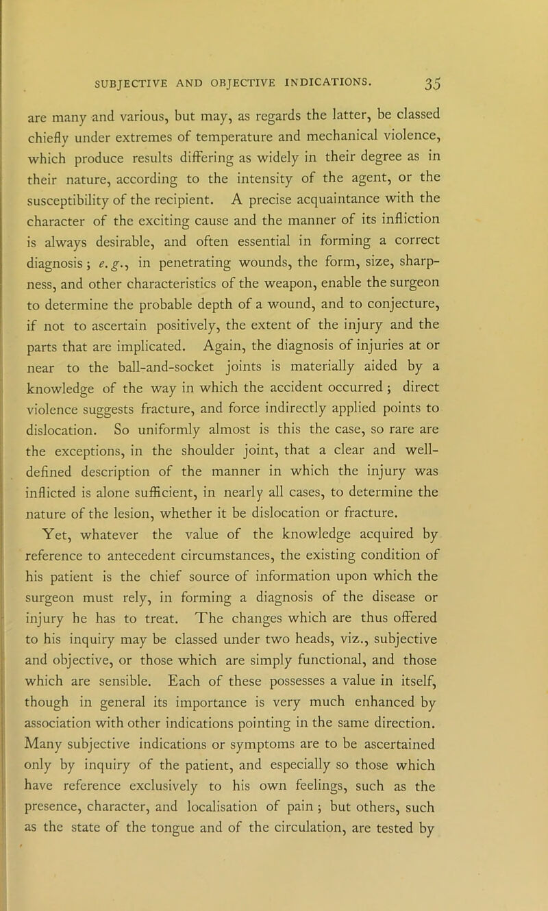 are many and various, but may, as regards the latter, be classed chiefly under extremes of temperature and mechanical violence, ■which produce results differing as widely in their degree as in their nature, according to the intensity of the agent, or the susceptibility of the recipient. A precise acquaintance with the character of the exciting cause and the manner of its infliction is always desirable, and often essential in forming a correct diagnosis; e.g-t in penetrating wounds, the form, size, sharp- ness, and other characteristics of the weapon, enable the surgeon to determine the probable depth of a wound, and to conjecture, if not to ascertain positively, the extent of the injury and the parts that are implicated. Again, the diagnosis of injuries at or near to the ball-and-socket joints is materially aided by a knowledge of the way in which the accident occurred ; direct violence suggests fracture, and force indirectly applied points to dislocation. So uniformly almost is this the case, so rare are the exceptions, in the shoulder joint, that a clear and well- defined description of the manner in which the injury was inflicted is alone sufficient, in nearly all cases, to determine the nature of the lesion, whether it be dislocation or fracture. Yet, whatever the value of the knowledge acquired by reference to antecedent circumstances, the existing condition of his patient is the chief source of information upon which the surgeon must rely, in forming a diagnosis of the disease or injury he has to treat. The changes which are thus offered to his inquiry may be classed under two heads, viz., subjective and objective, or those which are simply functional, and those which are sensible. Each of these possesses a value in itself, though in general its importance is very much enhanced by association with other indications pointing in the same direction. Many subjective indications or symptoms are to be ascertained only by inquiry of the patient, and especially so those which have reference exclusively to his own feelings, such as the presence, character, and localisation of pain ; but others, such as the state of the tongue and of the circulation, are tested by