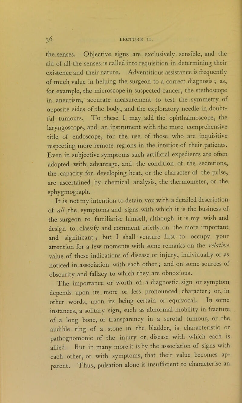 the sejises. Objective signs are exclusively sensible, and the aid of all the senses is called into requisition in determining their existence, and their nature. Adventitious assistance is frequently of much value in helping the surgeon to a correct diagnosis ; as, for example, the microscope in suspected cancer, the stethoscope in aneurism, accurate measurement to test the symmetry of opposite sides of the body, and the exploratory needle in doubt- ful tumours. To these I may add the ophthalmoscope, the laryngoscope, and an instrument with the more comprehensive title of endoscope, for the. use of those who are inquisitive respecting more remote regions in the interior of their patients. Even in subjective symptoms such artificial expedients are often adopted with advantage, and the condition of the secretions, the capacity for developing heat, or the character of the pulse, are ascertained by chemical analysis, the thermometer, or the sphygmograph. It is not my intention to detain you with a detailed description of all the symptoms and signs with which it is the business of the surgeon to familiarise himself, although it is my wish and design to classify and comment briefly on the more important and significant; but I shall venture first to occupy your attention for a few moments with some remarks on the relative value of these indications of disease or injury, individually or as noticed in association with each other; and on some sources of obscurity and fallacy to which they are obnoxious. The importance or worth of a diagnostic sign or symptom depends upon its more or less pronounced character; or, in other words, upon its being certain or equivocal. In some instances, a solitary sign, such as abnormal mobility in fracture of a long bone, or transparency in a scrotal tumour, or the audible ring of a stone in the bladder, is characteristic or pathognomonic of the injury or disease with which each is allied. But in many more it is by the association of signs with each other, or with symptoms, that their value becomes ap- parent. Thus, pulsation alone is insufficient to characterise an