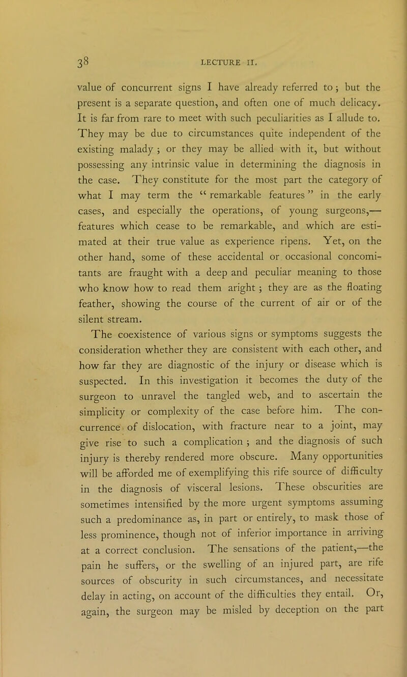 value of concurrent signs I have already referred to; but the present is a separate question, and often one of much delicacy. It is far from rare to meet with such peculiarities as I allude to. They may be due to circumstances quite independent of the existing malady ; or they may be allied with it, but without possessing any intrinsic value in determining the diagnosis in the case. They constitute for the most part the category of what I may term the “ remarkable features ” in the early cases, and especially the operations, of young surgeons,— features which cease to be remarkable, and which are esti- mated at their true value as experience ripens. Yet, on the other hand, some of these accidental or occasional concomi- tants are fraught with a deep and peculiar meaning to those who know how to read them aright; they are as the floating feather, showing the course of the current of air or of the silent stream. The coexistence of various signs or symptoms suggests the consideration whether they are consistent with each other, and how far they are diagnostic of the injury or disease which is suspected. In this investigation it becomes the duty of the surgeon to unravel the tangled web, and to ascertain the simplicity or complexity of the case before him. The con- currence of dislocation, with fracture near to a joint, may give rise to such a complication ; and the diagnosis of such injury is thereby rendered more obscure. Many opportunities will be afforded me of exemplifying this rife source of difficulty in the diagnosis of visceral lesions. These obscurities are sometimes intensified by the more urgent symptoms assuming such a predominance as, in part or entirely, to mask those of less prominence, though not of inferior importance in arriving at a correct conclusion. The sensations of the patient, the pain he suffers, or the swelling of an injured part, are rife sources of obscurity in such circumstances, and necessitate delay in acting, on account of the difficulties they entail. Or, again, the surgeon may be misled by deception on the part