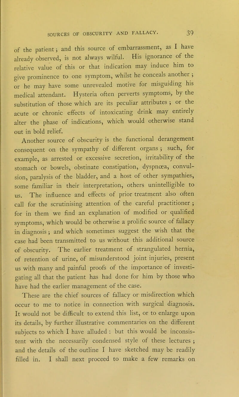 of the patient; and this source of embarrassment, as I have already observed, is not always wilful. His ignorance of the relative value of this or that indication may induce him to give prominence to one symptom, whilst he conceals another ; or he may have some unrevealed motive for misguiding his medical attendant. Hysteria often perverts symptoms, by the substitution of those which are its peculiar attributes ; or the acute or chronic effects of intoxicating drink may entirely alter the phase of indications, which would otherwise stand out in bold relief. Another source of obscurity is the functional derangement consequent on the sympathy of different organs ; such, for example, as arrested or excessive secretion, irritability of the stomach or bowels, obstinate constipation, dyspnoea, convul- sion, paralysis of the bladder, and a host of other sympathies, some familiar in their interpretation, others unintelligible to us. The influence and effects of prior treatment also often call for the scrutinising attention of the careful practitioner ; for in them we find an explanation of modified or qualified symptoms, which would be otherwise a prolific source of fallacy in diagnosis; and which sometimes suggest the wish that the case had been transmitted to us without this additional source of obscurity. The earlier treatment of strangulated hernia, of retention of urine, of misunderstood joint injuries, present us with many and painful proofs of the importance of investi- gating all that the patient has had done for him by those who have had the earlier management of the case. These are the chief sources of fallacy or misdirection which occur to me to notice in connection with surgical diagnosis. It would not be difficult to extend this list, or to enlarge upon its details, by further illustrative commentaries on the different subjects to which I have alluded ; but this would be inconsis- tent with the necessarily condensed style of these lectures ; and the details of the outline I have sketched may be readily filled in. I shall next proceed to make a few remarks on