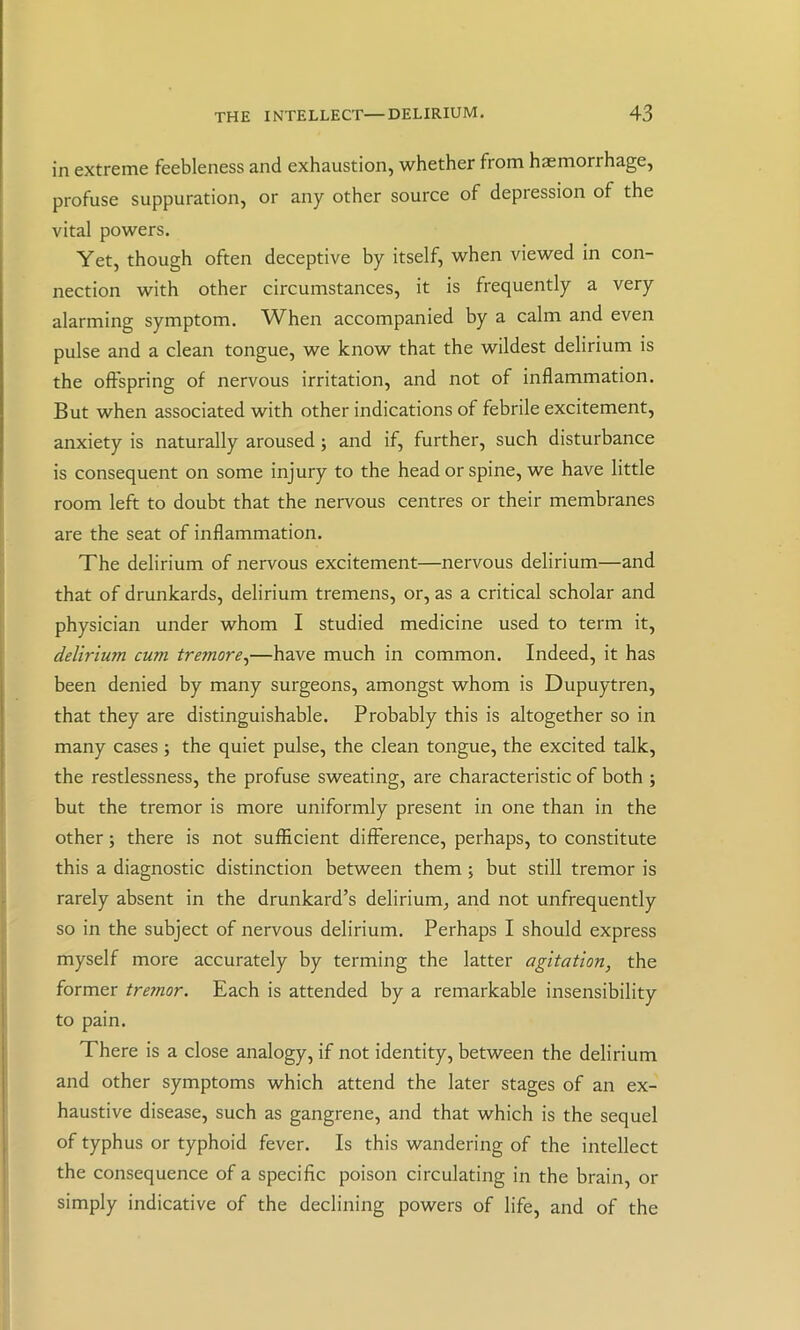 in extreme feebleness and exhaustion, whether from haemorrhage, profuse suppuration, or any other source of depression of the vital powers. Yet, though often deceptive by itself, when viewed in con- nection with other circumstances, it is frequently a very alarming symptom. When accompanied by a calm and even pulse and a clean tongue, we know that the wildest delirium is the offspring of nervous irritation, and not of inflammation. But when associated with other indications of febrile excitement, anxiety is naturally aroused; and if, further, such disturbance is consequent on some injury to the head or spine, we have little room left to doubt that the nervous centres or their membranes are the seat of inflammation. The delirium of nervous excitement—nervous delirium—and that of drunkards, delirium tremens, or, as a critical scholar and physician under whom I studied medicine used to term it, delirium cum tremore^—have much in common. Indeed, it has been denied by many surgeons, amongst whom is Dupuytren, that they are distinguishable. Probably this is altogether so in many cases ; the quiet pulse, the clean tongue, the excited talk, the restlessness, the profuse sweating, are characteristic of both ; but the tremor is more uniformly present in one than in the other; there is not sufficient difference, perhaps, to constitute this a diagnostic distinction between them; but still tremor is rarely absent in the drunkard’s delirium, and not unfrequently so in the subject of nervous delirium. Perhaps I should express myself more accurately by terming the latter agitation, the former tremor. Each is attended by a remarkable insensibility to pain. There is a close analogy, if not identity, between the delirium and other symptoms which attend the later stages of an ex- haustive disease, such as gangrene, and that which is the sequel of typhus or typhoid fever. Is this wandering of the intellect the consequence of a specific poison circulating in the brain, or simply indicative of the declining powers of life, and of the