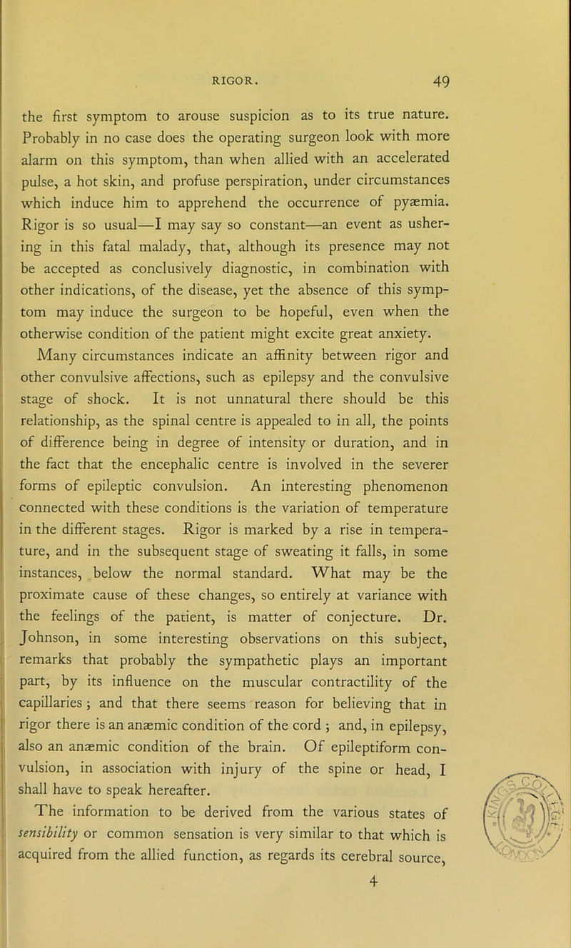 the first symptom to arouse suspicion as to its true nature. Probably in no case does the operating surgeon look with more alarm on this symptom, than when allied with an accelerated pulse, a hot skin, and profuse perspiration, under circumstances which induce him to apprehend the occurrence of pyaemia. Rigor is so usual—I may say so constant—an event as usher- ing in this fatal malady, that, although its presence may not be accepted as conclusively diagnostic, in combination with other indications, of the disease, yet the absence of this symp- tom may induce the surgeon to be hopeful, even when the otherwise condition of the patient might excite great anxiety. Many circumstances indicate an affinity between rigor and other convulsive affections, such as epilepsy and the convulsive stage of shock. It is not unnatural there should be this relationship, as the spinal centre is appealed to in all, the points of difference being in degree of intensity or duration, and in the fact that the encephalic centre is involved in the severer forms of epileptic convulsion. An interesting phenomenon connected with these conditions is the variation of temperature in the different stages. Rigor is marked by a rise in tempera- ture, and in the subsequent stage of sweating it falls, in some instances, below the normal standard. What may be the proximate cause of these changes, so entirely at variance with the feelings of the patient, is matter of conjecture. Dr. Johnson, in some interesting observations on this subject, remarks that probably the sympathetic plays an important part, by its influence on the muscular contractility of the capillaries; and that there seems reason for believing that in rigor there is an anaemic condition of the cord ; and, in epilepsy, also an anaemic condition of the brain. Of epileptiform con- vulsion, in association with injury of the spine or head, I shall have to speak hereafter. The information to be derived from the various states of sensibility or common sensation is very similar to that which is acquired from the allied function, as regards its cerebral source, 4