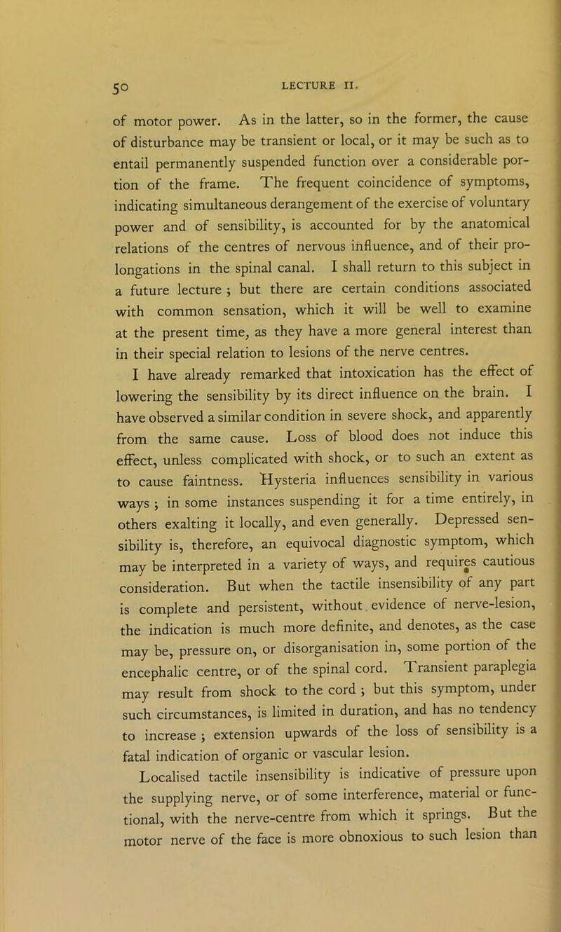 of motor power. As in the latter, so in the former, the cause of disturbance may be transient or local, or it may be such as to entail permanently suspended function over a considerable por- tion of the frame. The frequent coincidence of symptoms, indicating simultaneous derangement of the exercise of voluntary power and of sensibility, is accounted for by the anatomical relations of the centres of nervous influence, and of their pro- longations in the spinal canal. I shall return to this subject in a future lecture ; but there are certain conditions associated with common sensation, which it will be well to examine at the present time, as they have a more general interest than in their special relation to lesions of the nerve centres. I have already remarked that intoxication has the effect of lowering the sensibility by its direct influence on the brain. I have observed a similar condition in severe shock, and apparently from the same cause. Loss of blood does not induce this effect, unless complicated with shock, or to such an extent as to cause faintness. Hysteria influences sensibility in various ways ; in some instances suspending it for a time entirely, in others exalting it locally, and even generally. Depressed sen- sibility is, therefore, an equivocal diagnostic symptom, which may be interpreted in a variety of ways, and requires cautious consideration. But when the tactile insensibility of any part is complete and persistent, without. evidence of nerve-lesion, the indication is much more definite, and denotes, as the case may be, pressure on, or disorganisation in, some portion of the encephalic centre, or of the spinal cord. Transient paraplegia may result from shock to the cord ; but this symptom, under _ such circumstances, is limited in duration, and has no tendency ^ to increase ; extension upwards of the loss of sensibility is a fatal indication of organic or vascular lesion. Localised tactile insensibility is indicative of pressure upon the supplying nerve, or of some interference, material or func- tional, with the nerve-centre from which it springs. But the motor nerve of the face is more obnoxious to such lesion than