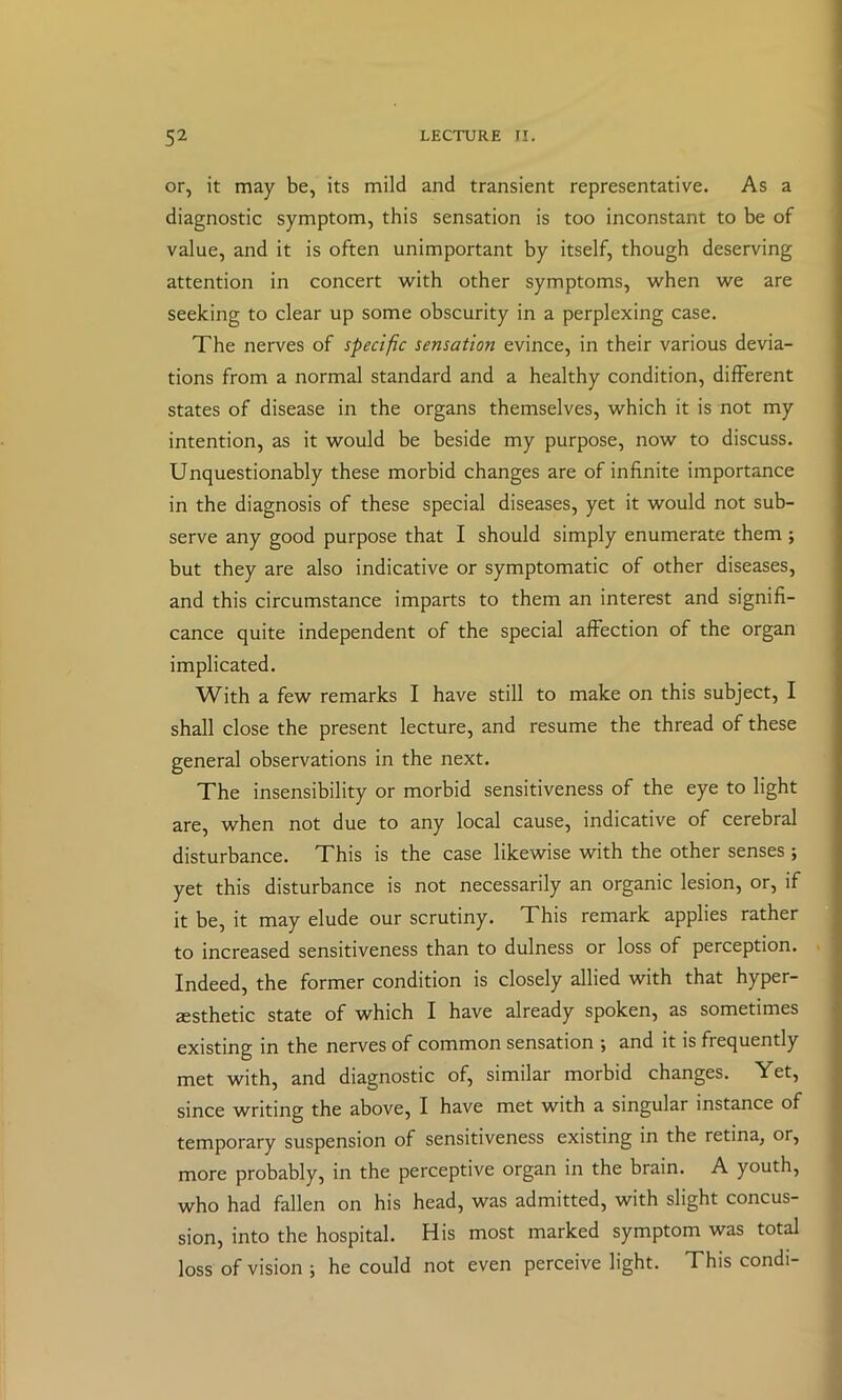 or, it may be, its mild and transient representative. As a diagnostic symptom, this sensation is too inconstant to be of value, and it is often unimportant by itself, though deserving attention in concert with other symptoms, when we are seeking to clear up some obscurity in a perplexing case. The nerves of specific sensation evince, in their various devia- tions from a normal standard and a healthy condition, different states of disease in the organs themselves, which it is not my intention, as it would be beside my purpose, now to discuss. Unquestionably these morbid changes are of infinite importance in the diagnosis of these special diseases, yet it would not sub- serve any good purpose that I should simply enumerate them ; but they are also indicative or symptomatic of other diseases, and this circumstance imparts to them an interest and signifi- cance quite independent of the special affection of the organ implicated. With a few remarks I have still to make on this subject, I shall close the present lecture, and resume the thread of these general observations in the next. The insensibility or morbid sensitiveness of the eye to light are, when not due to any local cause, indicative of cerebral disturbance. This is the case likewise with the other senses ; yet this disturbance is not necessarily an organic lesion, or, if it be, it may elude our scrutiny. This remark applies rather to increased sensitiveness than to dulness or loss of perception. Indeed, the former condition is closely allied with that hyper- sesthetic state of which I have already spoken, as sometimes existing in the nerves of common sensation ; and it is frequently met with, and diagnostic of, similar morbid changes. Yet, since writing the above, I have met with a singular instance of temporary suspension of sensitiveness existing in the retina, or, more probably, in the perceptive organ in the brain. A youth, who had fallen on his head, was admitted, with slight concus- sion, into the hospital. His most marked symptom was total loss of vision ; he could not even perceive light. This condi-