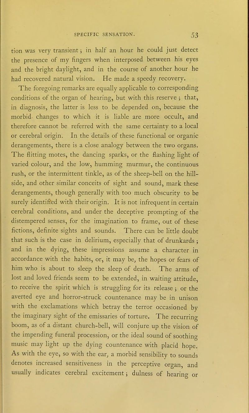 tion was very transient; in half an hour he could just detect the presence of my fingers when interposed between his eyes and the bright daylight, and in the course of another hour he had recovered natural vision. He made a speedy recovery. The foregoing remarks are equally applicable to corresponding conditions of the organ of hearing, but with this reserve ; that, in diagnosis, the latter is less to be depended on, because the morbid changes to which it is liable are more occult, and therefore cannot be referred with the same certainty to a local or cerebral origin. In the details of these functional or organic derangements, there is a close analogy between the two organs. The flitting motes, the dancing sparks, or the flashing light of varied colour, and the low, humming murmur, the continuous rush, or the intermittent tinkle, as of the sheep-bell on the hill- side, and other similar conceits of sight and sound, mark these derangements, though generally with too much obscurity to be surely identified with their origin. It is not infrequent in certain cerebral conditions, and under the deceptive prompting of the distempered senses, for the imagination to frame, out of these fictions, definite sights and sounds. There can be little doubt that such is the case in delirium, especially that of drunkards ; and in the dying, these impressions assume a character in accordance with the habits, or, it may be, the hopes or fears of him who is about to sleep the sleep of death. The arms of lost and loved friends seem to be extended, in waiting attitude, to receive the spirit which is struggling for its release; or the averted eye and horror-struck countenance may be in unison with the exclamations which betray the terror occasioned by the imaginary sight of the emissaries of torture. The recurring boom, as of a distant church-bell, will conjure up the vision of the impending funeral procession, or the ideal sound of soothing music may light up the dying countenance with placid hope. As with the eye, so with the ear, a morbid sensibility to sounds denotes increased sensitiveness in the perceptive organ, and usually indicates cerebral excitement j dulness of hearing or