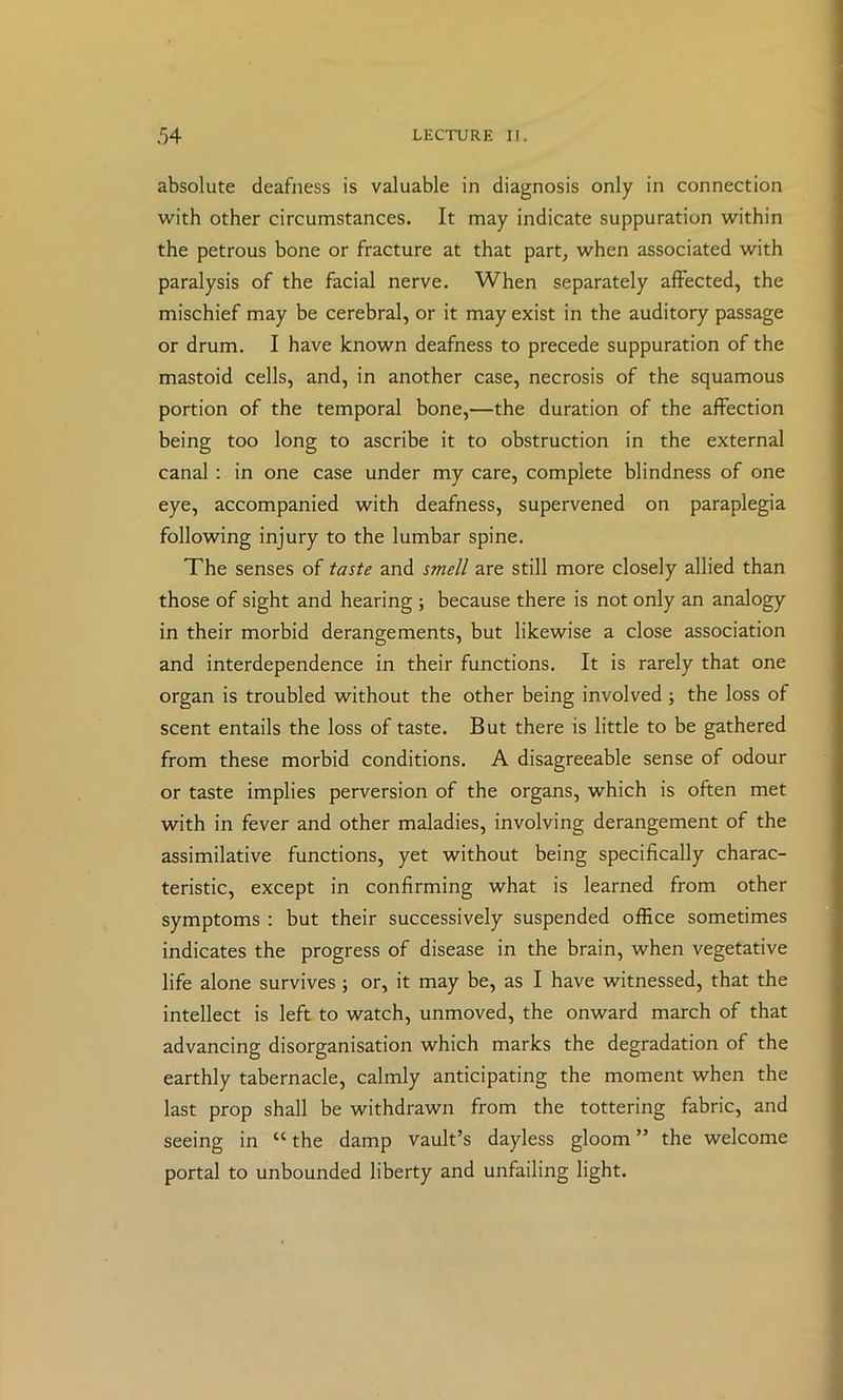 absolute deafness is valuable in diagnosis only in connection with other circumstances. It may indicate suppuration within the petrous bone or fracture at that part, when associated with paralysis of the facial nerve. When separately affected, the mischief may be cerebral, or it may exist in the auditory passage or drum. I have known deafness to precede suppuration of the mastoid cells, and, in another case, necrosis of the squamous portion of the temporal bone,—the duration of the affection being too long to ascribe it to obstruction in the external canal : in one case under my care, complete blindness of one eye, accompanied with deafness, supervened on paraplegia following injury to the lumbar spine. The senses of taste and smell are still more closely allied than those of sight and hearing ; because there is not only an analogy in their morbid derangements, but likewise a close association and interdependence in their functions. It is rarely that one organ is troubled without the other being involved ; the loss of scent entails the loss of taste. But there is little to be gathered from these morbid conditions. A disagreeable sense of odour or taste implies perversion of the organs, which is often met with in fever and other maladies, involving derangement of the assimilative functions, yet without being specifically charac- teristic, except in confirming what is learned from other symptoms : but their successively suspended office sometimes indicates the progress of disease in the brain, when vegetative life alone survives; or, it may be, as I have witnessed, that the intellect is left to watch, unmoved, the onward march of that advancing disorganisation which marks the degradation of the earthly tabernacle, calmly anticipating the moment when the last prop shall be withdrawn from the tottering fabric, and seeing in “ the damp vault’s dayless gloom ” the welcome portal to unbounded liberty and unfailing light.