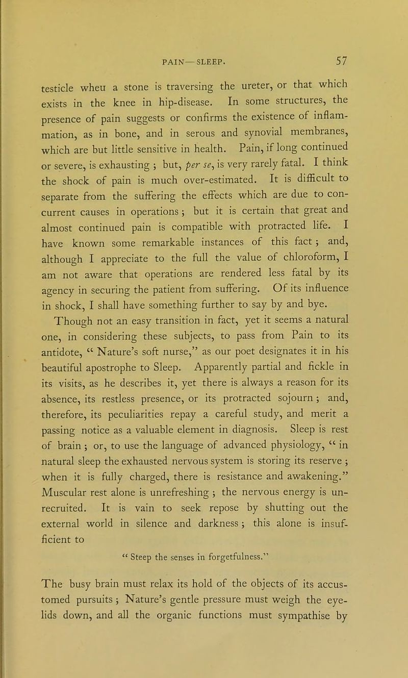 testicle wheu a stone is traversing the ureter, or that which exists in the knee in hip-disease. In some structures, the presence of pain suggests or confirms the existence of inflam- mation, as in bone, and in serous and synovial membranes, which are but little sensitive in health. Pain, if long continued or severe, is exhausting ; but, per se, is very rarely fatal. I think the shock of pain is much over-estimated. It is difficult to separate from the suffering the effects which are due to con- current causes in operations ; but it is certain that great and almost continued pain is compatible with protracted life. I have known some remarkable instances of this fact; and, although I appreciate to the full the value of chloroform, I am not aware that operations are rendered less fatal by its agency in securing the patient from suffering. Of its influence in shock, I shall have something further to say by and bye. Though not an easy transition in fact, yet it seems a natural one, in considering these subjects, to pass from Pain to its antidote, “ Nature’s soft nurse,” as our poet designates it in his beautiful apostrophe to Sleep. Apparently partial and fickle in its visits, as he describes it, yet there is always a reason for its absence, its restless presence, or its protracted sojourn; and, therefore, its peculiarities repay a careful study, and merit a passing notice as a valuable element in diagnosis. Sleep is rest of brain ; or, to use the language of advanced physiology, “ in natural sleep the exhausted nervous system is storing its reserve ; when it is fully charged, there is resistance and awakening.” Muscular rest alone is unrefreshing ; the nervous energy is un- recruited. It is vain to seek repose by shutting out the external world in silence and darkness ; this alone is insuf- ficient to “ Steep the senses in forgetfulness.” The busy brain must relax its hold of the objects of its accus- tomed pursuits ; Nature’s gentle pressure must weigh the eye- lids down, and all the organic functions must sympathise by