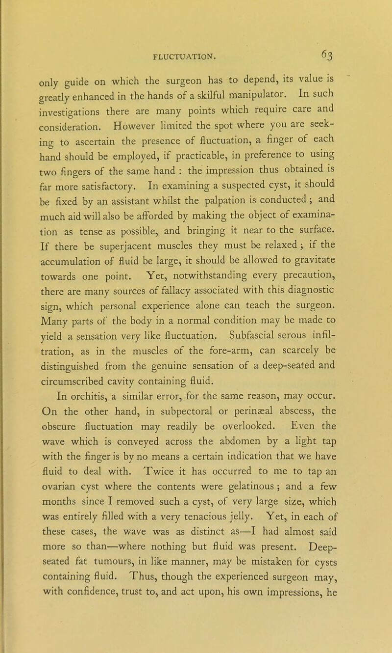 only guide on which the surgeon has to depend, its value is greatly enhanced in the hands of a skilful manipulator. In such investigations there are many points which require care and consideration. However limited the spot where you are seek- ing to ascertain the presence of fluctuation, a finger of each hand should be employed, if practicable, in preference to using two fingers of the same hand ; the impression thus obtained is far more satisfactory. In examining a suspected cyst, it should be fixed by an assistant whilst the palpation is conducted ; and much aid will also be afforded by making the object of examina- tion as tense as possible, and bringing it near to the surface. If there be superjacent muscles they must be relaxed; if the accumulation of fluid be large, it should be allowed to gravitate towards one point. Yet, notwithstanding every precaution, there are many sources of fallacy associated with this diagnostic sign, which personal experience alone can teach the surgeon. Many parts of the body in a normal condition may be made to yield a sensation very like fluctuation. Subfascial serous infil- tration, as in the muscles of the fore-arm, can scarcely be distinguished from the genuine sensation of a deep-seated and circumscribed cavity containing fluid. In orchitis, a similar error, for the same reason, may occur. On the other hand, in subpectoral or perinaeal abscess, the obscure fluctuation may readily be overlooked. Even the wave which is conveyed across the abdomen by a light tap with the finger is by no means a certain indication that we have fluid to deal with. Twice it has occurred to me to tap an ovarian cyst where the contents were gelatinous; and a few months since I removed such a cyst, of very large size, which was entirely filled with a very tenacious jelly. Yet, in each of these cases, the wave was as distinct as—I had almost said more so than—where nothing but fluid was present. Deep- seated fat tumours, in like manner, may be mistaken for cysts containing fluid. Thus, though the experienced surgeon may, with confidence, trust to, and act upon, his own impressions, he