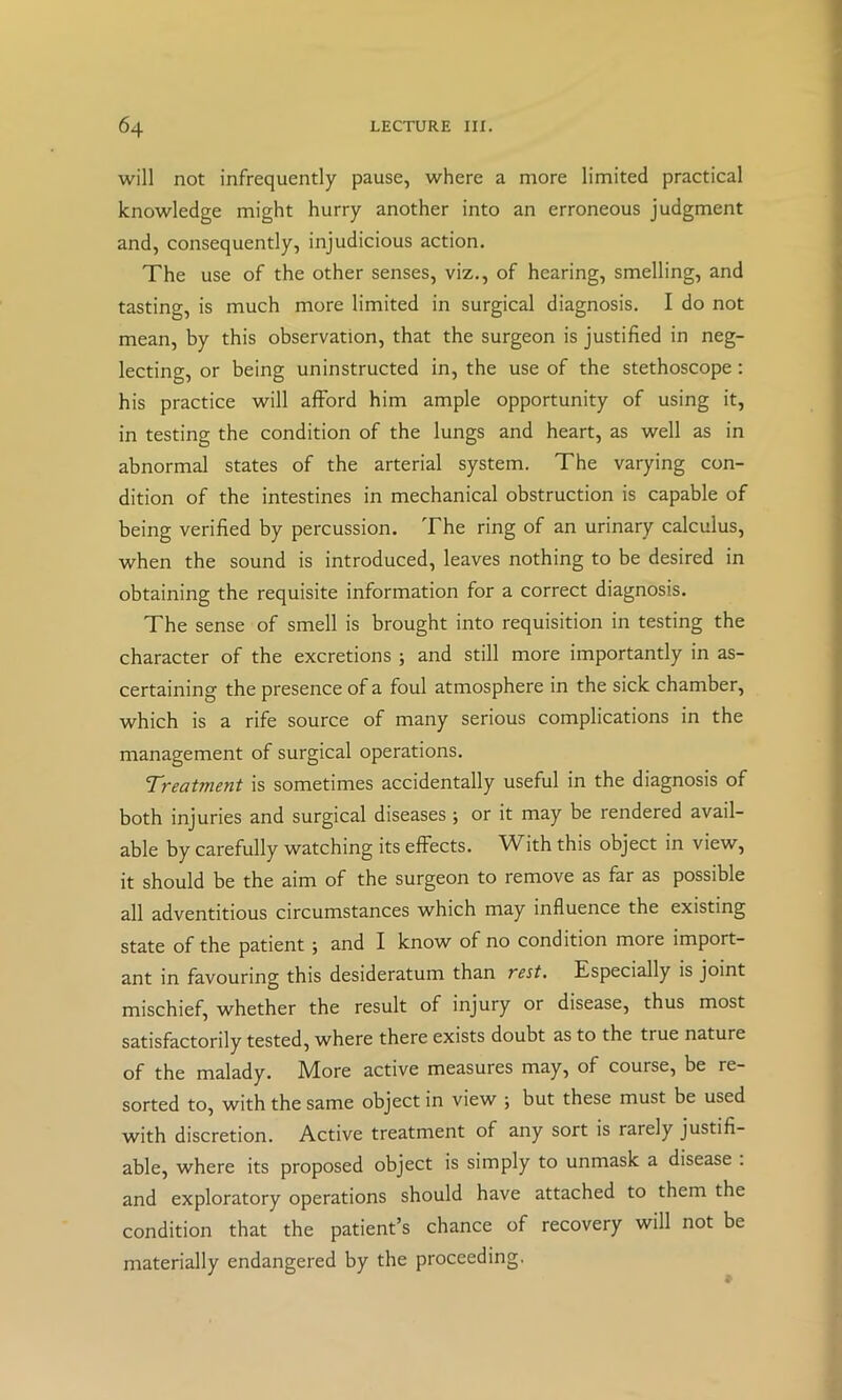 will not infrequently pause, where a more limited practical knowledge might hurry another into an erroneous judgment and, consequently, injudicious action. The use of the other senses, viz., of hearing, smelling, and tasting, is much more limited in surgical diagnosis. I do not mean, by this observation, that the surgeon is justified in neg- lecting, or being uninstructed in, the use of the stethoscope: his practice will afford him ample opportunity of using it, in testing the condition of the lungs and heart, as well as in abnormal states of the arterial system. The varying con- dition of the intestines in mechanical obstruction is capable of being verified by percussion. The ring of an urinary calculus, when the sound is introduced, leaves nothing to be desired in obtaining the requisite information for a correct diagnosis. The sense of smell is brought into requisition in testing the character of the excretions ; and still more importantly in as- certaining the presence of a foul atmosphere in the sick chamber, which is a rife source of many serious complications in the management of surgical operations. ’Treatment is sometimes accidentally useful in the diagnosis of both injuries and surgical diseases ; or it may be rendered avail- able by carefully watching its effects. With this object in view, it should be the aim of the surgeon to remove as far as possible all adventitious circumstances which may influence the existing state of the patient ; and I know of no condition more import- ant in favouring this desideratum than rest. Especially is joint mischief, whether the result of injury or disease, thus most satisfactorily tested, where there exists doubt as to the true nature of the malady. More active measures may, of course, be re- sorted to, with the same object in view j but these must be used with discretion. Active treatment of any sort is rarely justifi- able, where its proposed object is simply to unmask a disease : and exploratory operations should have attached to them the condition that the patient’s chance of recovery will not be materially endangered by the proceeding.