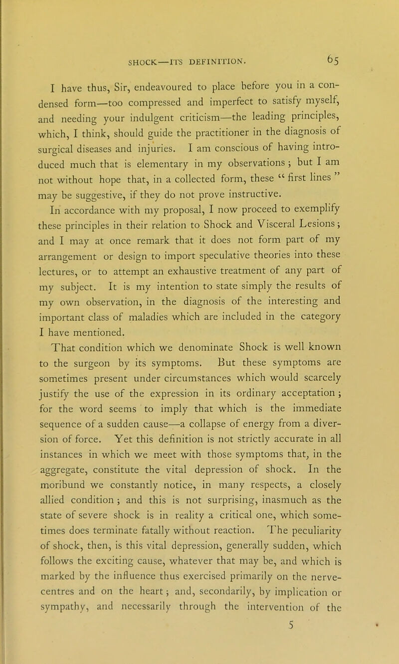 SHOCK.—ITS DEFINITION. ^5 I have thus, Sir, endeavoured to place before you in a con- densed form—too compressed and imperfect to satisfy myself, and needing your indulgent criticism—the leading principles, which, I think, should guide the practitioner in the diagnosis of surgical diseases and injuries. I am conscious of having intro- duced much that is elementary in my observations ; but I am not without hope that, in a collected form, these “ first lines ” may be suggestive, if they do not prove instructive. In accordance with my proposal, I now proceed to exemplify these principles in their relation to Shock and Visceral Lesions 5 and I may at once remark that it does not form part of my arrangement or design to import speculative theories into these lectures, or to attempt an exhaustive treatment of any part of my subject. It is my intention to state simply the results of my own observation, in the diagnosis of the interesting and important class of maladies which are included in the category I have mentioned. Xhat condition which we denominate Shock is well known to the surgeon by its symptoms. But these symptoms are sometimes present under circumstances which would scarcely justify the use of the expression in its ordinary acceptation ; for the word seems to imply that which is the immediate sequence of a sudden cause—a collapse of energy from a diver- sion of force. Yet this definition is not strictly accurate in all instances in which we meet with those symptoms that, in the aggregate, constitute the vital depression of shock. In the moribund we constantly notice, in many respects, a closely allied condition ; and this is not surprising, inasmuch as the state of severe shock is in reality a critical one, which some- times does terminate fatally without reaction. The peculiarity of shock, then, is this vital depression, generally sudden, which follows the exciting cause, whatever that may be, and which is marked by the influence thus exercised primarily on the nerve- centres and on the heart; and, secondarily, by implication or sympathy, and necessarily through the intervention of the