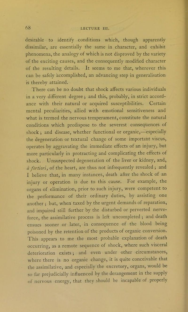 desirable to identify conditions which, though apparently dissimilar, are essentially the same in character, and exhibit phenomena, the analogy of which is not disproved by the variety of the exciting causes, and the consequently modified character of the resulting details. It seems to me that, wherever this can be safely accomplished, an advancing step in generalisation is thereby attained. There can be no doubt that shock affects various individuals in a very different degree; and this, probably, in strict accord- ance with their natural or acquired susceptibilities. Certain mental peculiarities, allied with emotional sensitiveness and what is termed the nervous temperament, constitute the natural conditions which predispose to the severest consequences of shock ; and disease, whether functional or organic,—especially the degeneration or textural change of some important viscus, operates by aggravating the immediate effects of an injury, but more particularly in protracting and complicating the effects of shock. Unsuspected degeneration of the liver or kidney, and, a fortiori^ of the heart, are thus not infrequently revealed ; and I believe that, in many instances, death after the shock of an injury or operation is due to this cause. For example, the organs of elimination, prior to such injury, were competent to the performance of their ordinary duties, by assisting one another 5 but, when taxed by the urgent demands of reparation, and impaired still further by the disturbed or perverted nerve- force, the assimilative process is left uncompleted ; and death ensues sooner or later, in consequence of the blood being poisoned by the retention of the products of organic conversion. This appears to me the most probable explanation of death occurring, as a remote sequence of shock, where such visceral deterioration exists; and even under other circumstances, where there is no organic change, it is quite conceivable that the assimilative, and especially the excretory, organs, would be so far prejudicially influenced by the derangement in the supply of nervous energy, that they should be incapable of properly