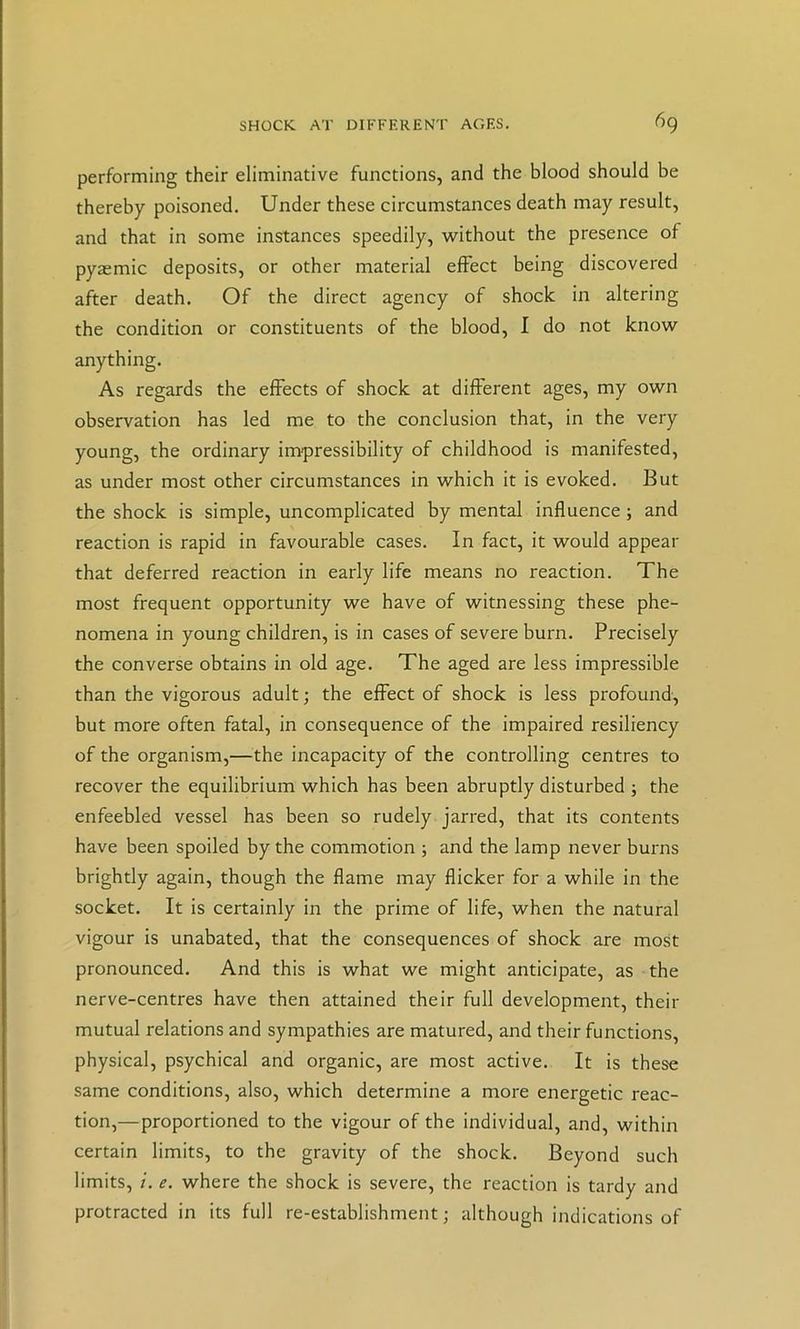 performing their eliminative functions, and the blood should be thereby poisoned. Under these circumstances death may result, and that in some instances speedily, without the presence of pyaemic deposits, or other material elFect being discovered after death. Of the direct agency of shock in altering the condition or constituents of the blood, I do not know anything. As regards the effects of shock at different ages, my own observation has led me to the conclusion that, in the very young, the ordinary im-pressibility of childhood is manifested, as under most other circumstances in which it is evoked. But the shock is simple, uncomplicated by mental influence; and reaction is rapid in favourable cases. In fact, it would appear that deferred reaction in early life means no reaction. The most frequent opportunity we have of witnessing these phe- nomena in young children, is in cases of severe burn. Precisely the converse obtains in old age. The aged are less impressible than the vigorous adult; the effect of shock is less profound, but more often fatal, in consequence of the impaired resiliency of the organism,—the incapacity of the controlling centres to recover the equilibrium which has been abruptly disturbed ; the enfeebled vessel has been so rudely jarred, that its contents have been spoiled by the commotion ; and the lamp never burns brightly again, though the flame may flicker for a while in the socket. It is certainly in the prime of life, when the natural vigour is unabated, that the consequences of shock are most pronounced. And this is what we might anticipate, as the nerve-centres have then attained their full development, their mutual relations and sympathies are matured, and their functions, physical, psychical and organic, are most active. It is these same conditions, also, which determine a more energetic reac- tion,—proportioned to the vigour of the individual, and, within certain limits, to the gravity of the shock. Beyond such limits, /. e. where the shock is severe, the reaction is tardy and protracted in its full re-establishment; although indications of