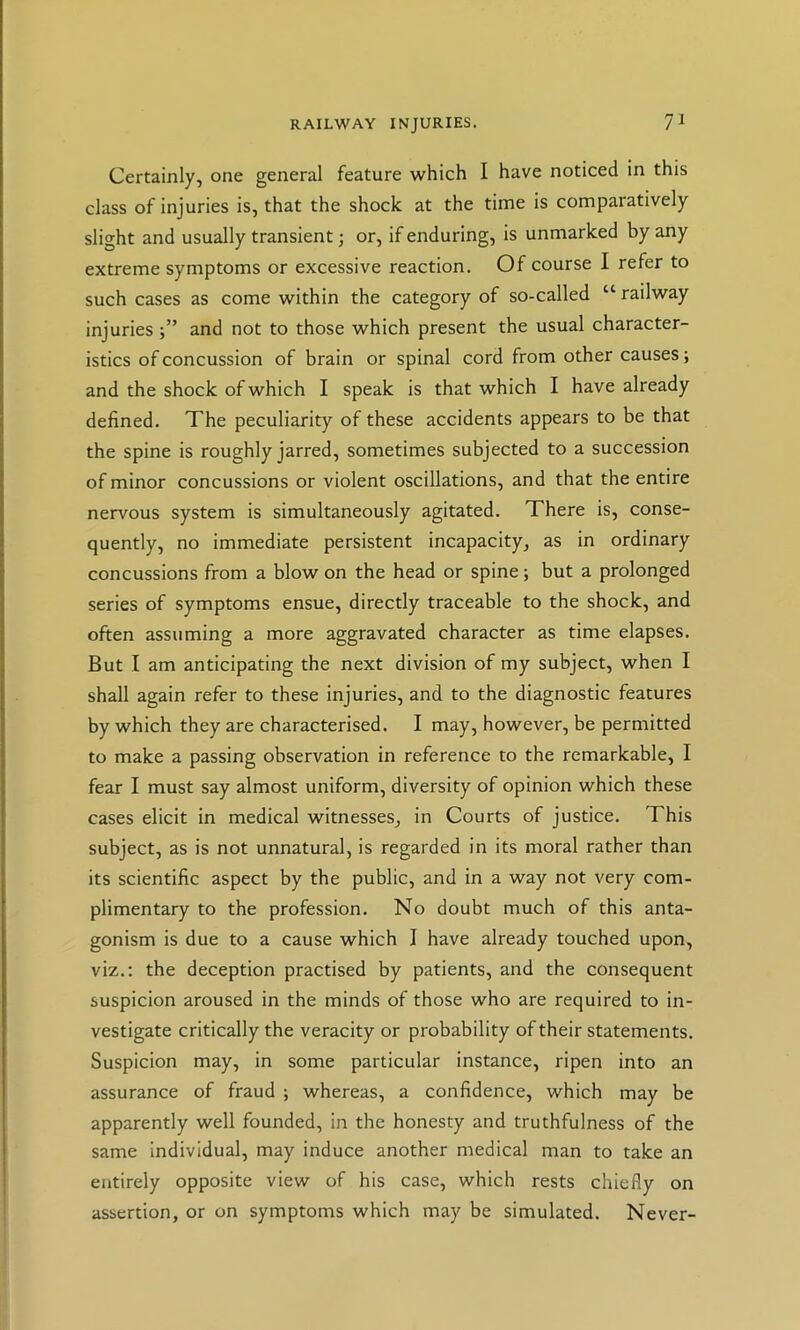Certainly, one general feature which I have noticed in this class of injuries is, that the shock at the time is comparatively slight and usually transient; or, if enduring, is unmarked by any extreme symptoms or excessive reaction. Of course I refer to such cases as come within the category of so-called “ railway injuriesand not to those which present the usual character- istics of concussion of brain or spinal cord from other causes; and the shock of which I speak is that which I have already defined. The peculiarity of these accidents appears to be that the spine is roughly jarred, sometimes subjected to a succession of minor concussions or violent oscillations, and that the entire nervous system is simultaneously agitated. There is, conse- quently, no immediate persistent incapacity, as in ordinary concussions from a blow on the head or spine; but a prolonged series of symptoms ensue, directly traceable to the shock, and often assuming a more aggravated character as time elapses. But I am anticipating the next division of my subject, when I shall again refer to these injuries, and to the diagnostic features by which they are characterised. I may, however, be permitted to make a passing observation in reference to the remarkable, I fear I must say almost uniform, diversity of opinion which these cases elicit in medical witnesses, in Courts of justice. This subject, as is not unnatural, is regarded in its moral rather than its scientific aspect by the public, and in a way not very com- plimentary to the profession. No doubt much of this anta- gonism is due to a cause which I have already touched upon, viz.: the deception practised by patients, and the consequent suspicion aroused in the minds of those who are required to in- vestigate critically the veracity or probability of their statements. Suspicion may, in some particular instance, ripen into an assurance of fraud ; whereas, a confidence, which may be apparently well founded, in the honesty and truthfulness of the same individual, may induce another medical man to take an entirely opposite view of his case, which rests chiefly on assertion, or on symptoms which may be simulated. Never-