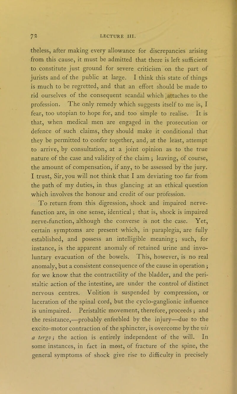 theless, after making every allowance for discrepancies arising from this cause, it must be admitted that there is left sufficient to constitute just ground for severe criticism on the part of jurists and of the public at large. I think this state of things is much to be regretted, and that an effort should be made to rid ourselves of the consequent scandal which,attaches to the profession. The only remedy which suggests itself to me is, I fear, too utopian to hope for, and too simple to realise. It is that, when medical men are engaged in the prosecution or defence of such claims, they should make it conditional that they be permitted to confer together, and, at the least, attempt to arrive, by consultation, at a joint opinion as to the true nature of the case and validity of the claim ; leaving, of course, the amount of compensation, if any, to be assessed by the jury. I trust. Sir, you will not think that I am deviating too far from the path of my duties, in thus glancing at an ethical question which involves the honour and credit of our profession. To return from this digression, shock and impaired nerve- function are, in one sense, identical; that is, shock is impaired nerve-function, although the converse is not the case. Yet, certain symptoms are present which, in paraplegia, are fully established, and possess an intelligible meaning; such, for instance, is the apparent anomaly of retained urine and invo- luntary evacuation of the bowels. This, however, is no real anomaly, but a consistent consequence of the cause in operation ; for we know that the contractility of the bladder, and the peri- staltic action of the intestine, are under the control of distinct nervous centres. Volition is suspended by compression, or laceration of the spinal cord, but the cyclo-ganglionic influence is unimpaired. Peristaltic movement, therefore, proceeds ; and the resistance,—probably enfeebled by the injury—due to the excito-motor contraction of the sphincter, is overcome by the vis a tergo; the action is entirely independent of the will. In some instances, in fact in most, of fracture of the spine, the general symptoms of shock give rise to difficulty in precisely