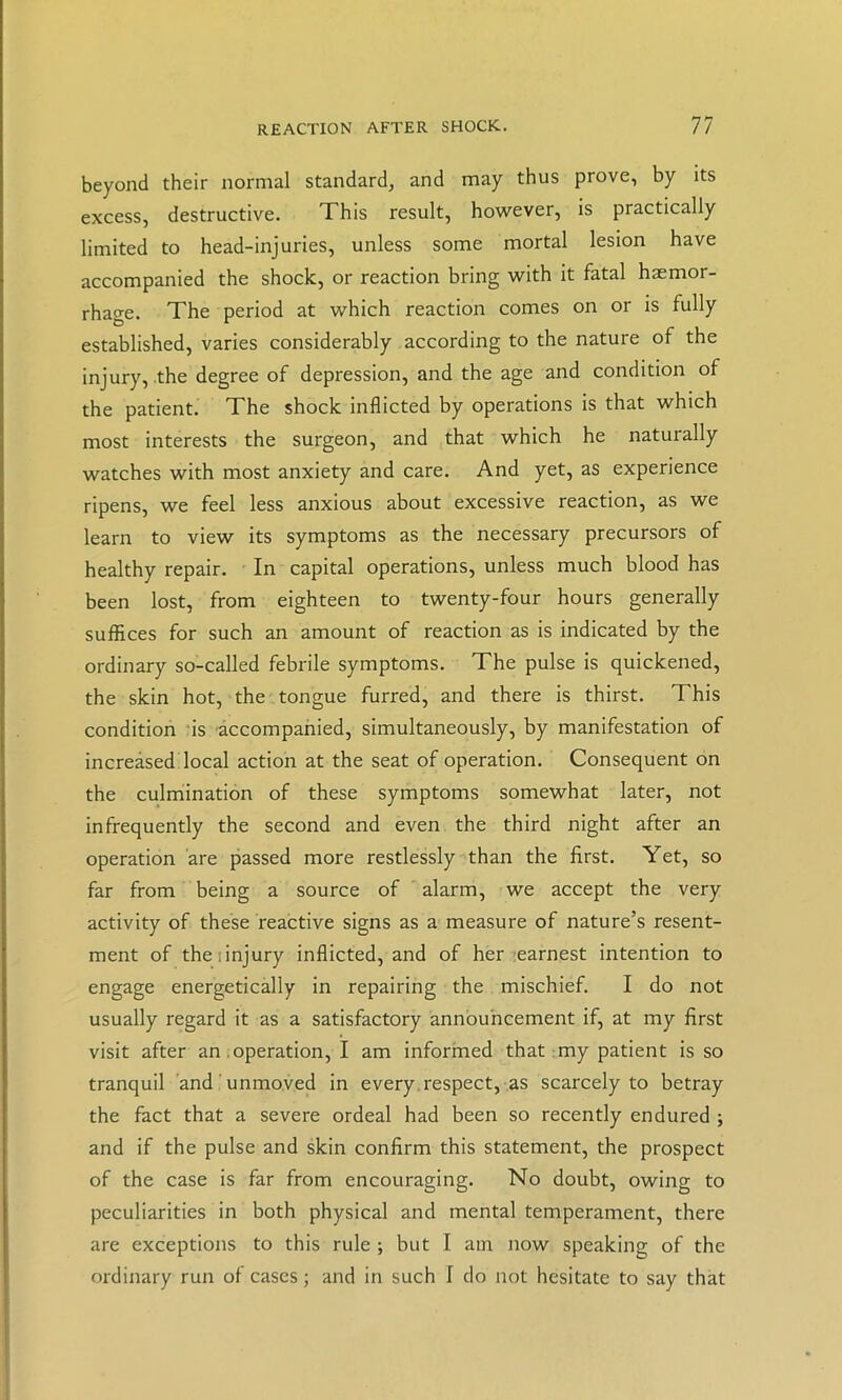 beyond their normal standard, and may thus prove, by its excess, destructive. This result, however, is practically limited to head-injuries, unless some mortal lesion have accompanied the shock, or reaction bring with it fatal haemor- rhage. The period at which reaction comes on or is fully established, varies considerably according to the nature of the injury, the degree of depression, and the age and condition of the patient. The shock inflicted by operations is that which most interests the surgeon, and that which he naturally watches with most anxiety and care. And yet, as experience ripens, we feel less anxious about excessive reaction, as we learn to view its symptoms as the necessary precursors of healthy repair. In capital operations, unless much blood has been lost, from eighteen to twenty-four hours generally suffices for such an amount of reaction as is indicated by the ordinary so-called febrile symptoms. The pulse is quickened, the skin hot, the tongue furred, and there is thirst. This condition 'is accompanied, simultaneously, by manifestation of increased local action at the seat of operation. Consequent on the culrriination of these symptoms somewhat later, not infrequently the second and even the third night after an operation are passed more restlessly than the first. Yet, so far from being a source of alarm, we accept the very activity of these reactive signs as a measure of nature’s resent- ment of the 1 injury inflicted, and of her :earnest intention to engage energetically in repairing the mischief. I do not usually regard it as a satisfactory annbuhcement if, at my first visit after an .operation, I am inforined that:my patient is so tranquil and ' unmoved in every.respect, as scarcely to betray the fact that a severe ordeal had been so recently endured ; and if the pulse and skin confirm this statement, the prospect of the case is far from encouraging. No doubt, owing to peculiarities in both physical and mental temperament, there are exceptions to this rule ; but I am now speaking of the ordinary run of cases; and in such I do not hesitate to say that