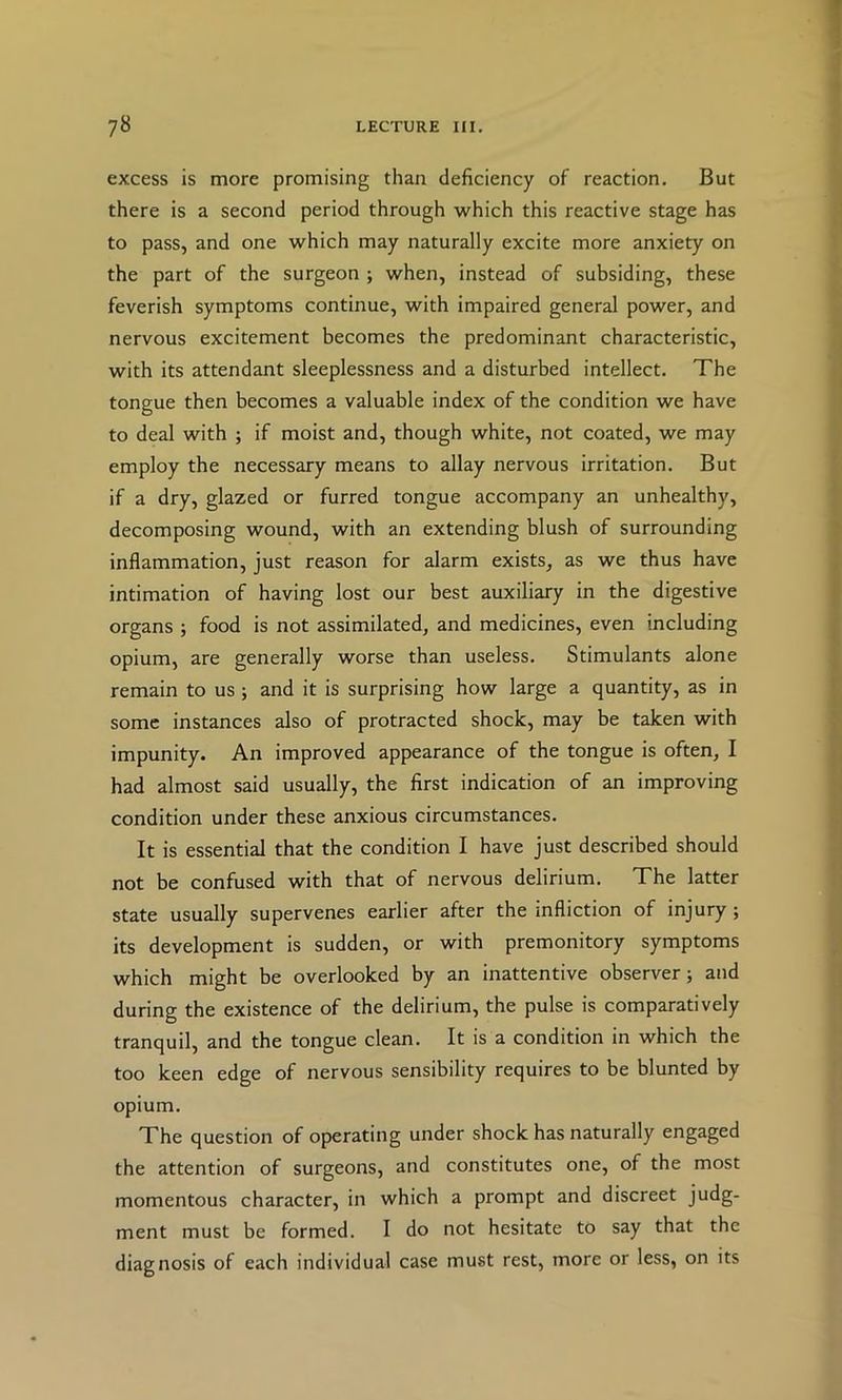 excess is more promising than deficiency of reaction. But there is a second period through which this reactive stage has to pass, and one which may naturally excite more anxiety on the part of the surgeon ; when, instead of subsiding, these feverish symptoms continue, with impaired general power, and nervous excitement becomes the predominant characteristic, with its attendant sleeplessness and a disturbed intellect. The tongue then becomes a valuable index of the condition we have to deal with ; if moist and, though white, not coated, we may employ the necessary means to allay nervous irritation. But if a dry, glazed or furred tongue accompany an unhealthy, decomposing wound, with an extending blush of surrounding inflammation, just reason for alarm exists, as we thus have intimation of having lost our best auxiliary in the digestive organs ; food is not assimilated, and medicines, even including opium, are generally worse than useless. Stimulants alone remain to us; and it is surprising how large a quantity, as in some instances also of protracted shock, may be taken with impunity. An improved appearance of the tongue is often, I had almost said usually, the first indication of an improving condition under these anxious circumstances. It is essential that the condition I have just described should not be confused with that of nervous delirium. The latter state usually supervenes earlier after the infliction of injury ; its development is sudden, or with premonitory symptoms which might be overlooked by an inattentive observer; and during the existence of the delirium, the pulse is comparatively tranquil, and the tongue clean. It is a condition in which the too keen edge of nervous sensibility requires to be blunted by opium. The question of operating under shock has naturally engaged the attention of surgeons, and constitutes one, of the most momentous character, in which a prompt and discreet judg- ment must be formed. I do not hesitate to say that the diagnosis of each individual case must rest, more or less, on its