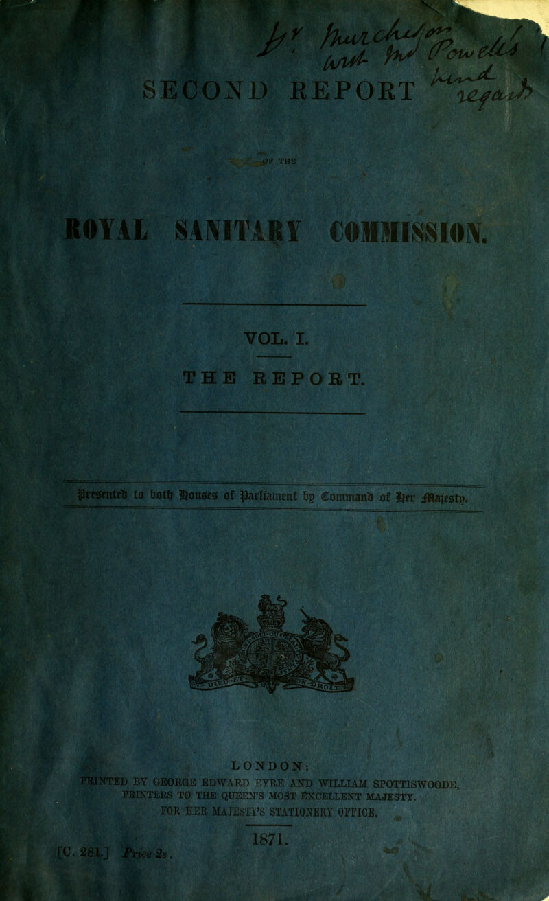 wm ■ mmm Wrft fruvtf- SECOND EEPOET OF THE OYAL S AMTARY COMMISSION. VOL. I. THE REPORT. presented to totD louoeo of parliament ftp Command of $er iHajeotp. iV • ' Mi f I %!w. “■■ LONDON; PRINTED BY GEORGE EDWARD EYRE AND WILLIAM SPOTTISWOODE, PRINTERS TO THE QUEEN’S MOST EXCELLENT MAJESTY. FOR HER MAJESTY’S STATIONERY OFFICE. 281.] Price 2s. 1871. .jU1 ..ritWc ew.;- * z. 'W' #LSL