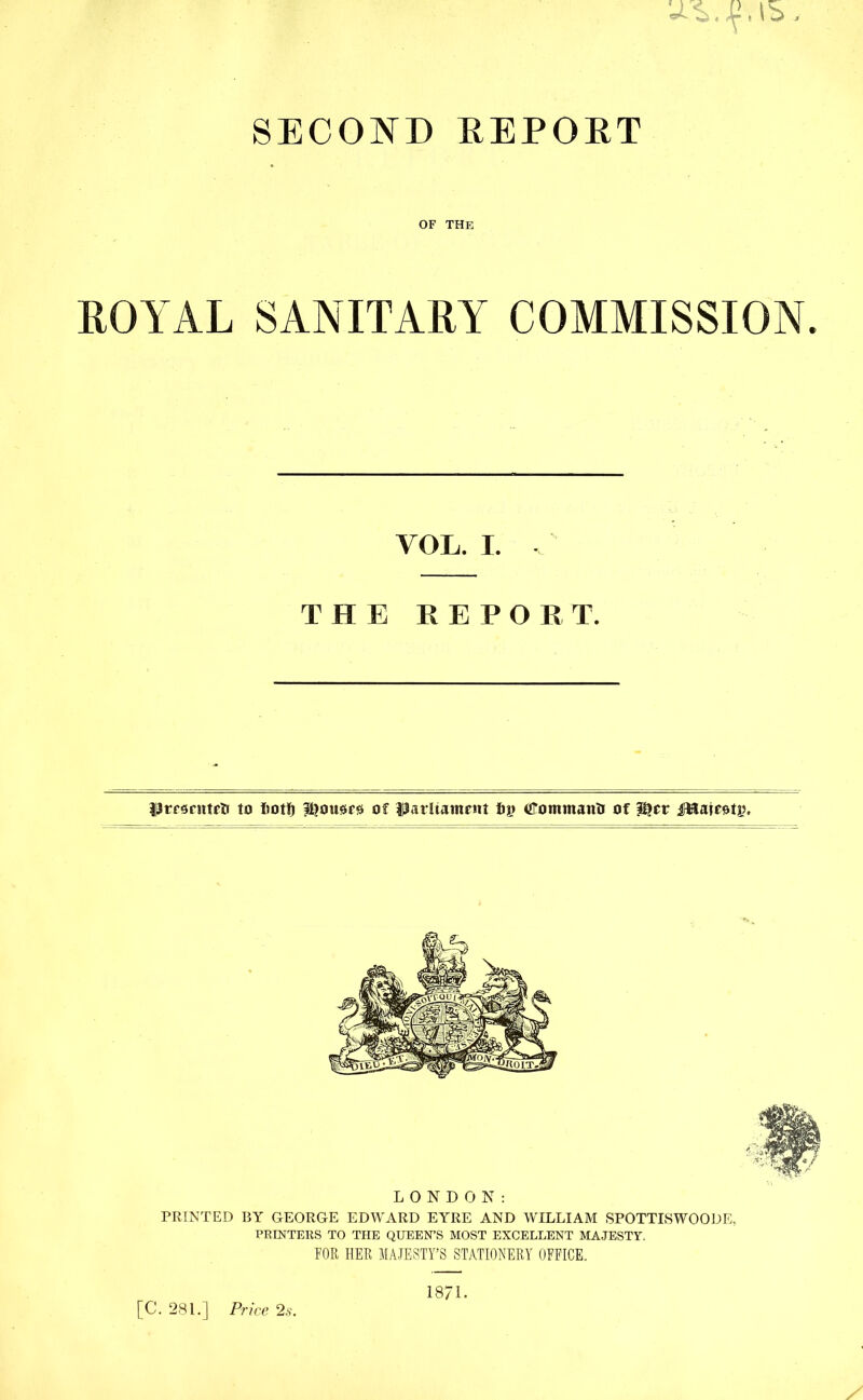 SML SECOND DEPORT OF THE ROYAL SANITARY COMMISSION. fljrfsnttrtr to Iiotf) l^ousrs of Parliament fijj OTommanti of P?cr iHairotj;, LONDON: PRINTED BY GEORGE EDWARD EYRE AND WILLIAM SPOTTISWOODE, PRINTERS TO THE QUEEN’S MOST EXCELLENT MAJESTY. FOR HER MAJESTY’S STATIONERY OFFICE. 1871. [C. 281.] Price 2s. VOL. I. THE REPORT.