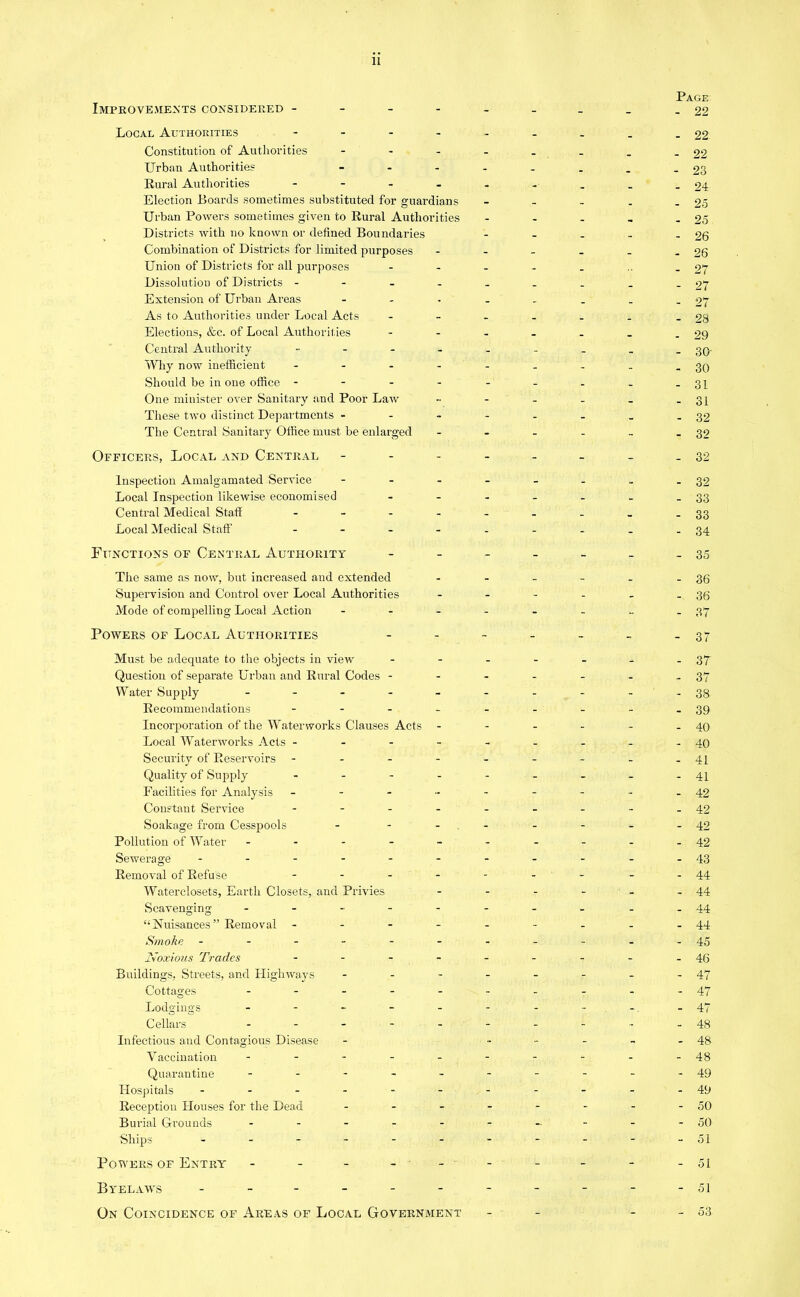 Improvements considered - Local Authorities .... Constitution of Authorities ... Urban Authorities - Rural Authorities - Election Boards sometimes substituted for guardians Urban Powers sometimes given to Rural Authorities Districts with no known or defined Boundaries Combination of Districts for limited purposes Union of Districts for all purposes Dissolution of Districts - Extension of Urban Areas As to Authorities under Local Acts Elections, &c. of Local Authorities Central Authority ..... Why now inefficient .... Should be in one office - - - - One minister over Sanitary and Poor Law These two distinct Departments ... The Central Sanitary Office must be enlarged Officers, Local and Central - Page - 22 - 22 - 22 - 23 - 24- - 25 - 25 - 26 - 26 - 27 - 27 - 27 - 28 - 29 - 30 - 30 - 31 - 31 - 32 - 32 - 32 Inspection Amalgamated Service ... Local Inspection likewise economised Central Medical Staff .... Local Medical Staff' - Functions of Central Authority The same as now, but increased and extended Supervision and Control over Local Authorities Mode of compelling Local Action ... Powers of Local Authorities Must be adeejuate to the objects in view Question of separate Urban and Rural Codes - Water Supply ..... Recommendations - Incorporation of the Waterworks Clauses Acts Local Waterworks Acts - - - - Security of Reservoirs - Quality of Supply .... Facilities for Analysis - - - - Constant Service - Soakage from Cesspools ... Pollution of Water - Sewerage ...... Removal of Refuse .... Waterclosets, Earth Closets, and Privies Scavenging ...... “Nuisances” Removal - Smoke ------ Noxious Trades .... Buildings, Streets, and Highways ... Cottages ..... Lodgings ...... Cellars ..... Infectious and Contagious Disease Vaccination - - - - - Quarantine ..... Hospitals ------ Reception Houses for the Dead ... Burial Grounds ..... Ships ...... Powers of Entry' ----- Byelaws ------ On Coincidence of Areas of Local Government - 32 - 33 - 33 - 34 - 35 - 36 - 36 - 37 - 37 - 37 - 37 - 38 - 39 - 40 - 40 - 41 - 41 - 42 - 42 - 42 - 42 - 43 - 44 - 44 - 44 - 44 - 45 46 - 47 - 47 - 47 - 48 - 48 - 48 - 49 - 49 - 50 - 50 - 51 - 51 - 51 - 53