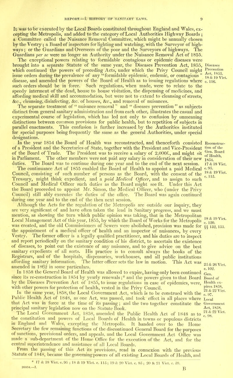 It was to be executed by the Local Boards constituted throughout England and Wales, ex- cepting the Metropolis, and added to the category of Local Authorities Highway Boards ; a Committee called the Nuisance Removal Committee, which might be annually chosen by the Vestry; a Board of inspectors for lighting and watching, with the Surveyor of high- ways ; or the Guardians and Overseers of the poor and the Surveyors of highways. The Guardians per se were no longer an Authority under the Nuisance Removal Act of 1855. The exceptional powers relating to formidable contagious or epidemic diseases were brought into a separate Statute of the same year, the Diseases Prevention Act, 1855, which continued th® powers of preceding Acts, under which the Privy Council might issue orders during the prevalence of any “formidable epidemic, endemic, or contagious ” disease, and amended the powers of the Board of Health as to issuing regulations where sucli orders should be in force. Such regulations, when made, were to relate to the speedy interment of the dead, house to house visitation, the dispensing of medicines, and affording medical skill and accommodation, but were not to extend to cleansing of streets, &c., cleansing, disinfecting, &c. of houses, &c., and removal of nuisances. The separate treatment of “ nuisance removal ” and “ diseases prevention ” as subjects distinct from general sanitary administration and from each other, illustrates the casual and experimental course of legislation, which has led not only to confusion by unmeaning distinctions between common provisions for public health, but to repetition of subjects in parallel enactments. This confusion is further increased by the Authorities instituted for special purposes being frequently the same as the general Authorities, under special designations. In the year 1854 the Board of Health was reconstructed, and thenceforth consisted of a President and the Secretaries of State, together with the President and Vice-President of the Board of Trade. The President was to receive a salary of 2,000/., and might sit in Parliament. The other members were not paid any salary in consideration of their new duties. The Board was to continue during one year and to the end of the next session. The continuance Act of 1855 enabled the Board of Health to appoint a paid Medical Council, consisting of such number of persons as the Board, with the consent of the Treasury, might think expedient, and a paid Medical Officer, and to assign to such Council and Medical Officer such duties as the Board might see fit. Under this Act the Board proceeded to appoint Mr. Simon, the Medical Officer, who (under the Privy Council) still ably executes the duties of the office. The Board was again continued during one year and to the end of the then next session. Although the Acts for the regulation of the Metropolis are outside our inquiry, they are very significant of and have often taken the lead in Sanitary progress, and we must mention, as showing the turn which public opinion was taking, that in the Metropolitan Local Management Act of this year, 1855, by which the Board of Works for the Metropolis was created, and the old Commissioners of Sewers were abolished, provision was made for the appointment of a medical officer of health and an inspector of nuisances, by every Vestry. The former officer is a legally qualified practitioner, and his duties are to inspect and report periodically on the sanitary condition of his district, to ascertain the existence of diseases, to point out the existence of any nuisance, and to give advice on the best sanitary expedients of all sorts. His practice is to consult always the books of the Registrars, and of the hospitals, dispensaries, workhouses, and all public institutions affording sanitary information. The latter officer sets the law in motion. This Act was amended in 1862 in some particulars. In 1858 the General Board of Health was allowed to expire, having only been continued since its re-construction in 1854 by yearly renewals ;* and the powers given to that Board by the Diseases Prevention Act of 1855, to issue regulations in case of epidemics, were, with other powers for protection of health, vested in the Privy Council. In the same year, 1858, the Local Government Act, which is to be construed with the Public Health Act of 1848, as one Act, was passed, and took effect in all places where that Act was in force at the time of its passing; aud the two together constitute the principal sanitary legislation now on the Statute Book. The Local. Government Act, 1858, amended the Public Ideal th Act of 1848 as to the constitution and powers of Local Boards of Health in towns or populous districts in England and Wales,_ excepting the Metropolis. It handed over to the Home Secretary the few remaining functions of the discontinued General Board for the purposes of sanctions, provisional orders, and appeals, and the Local Government Act Office was made a sub-department of the Home Office for the execution of the Act, and for the central superintendence and assistance of all Local Boards. From the passing of this Act its provisions, read in connexion with the previous Statute of 1848, became the governing powers of all existing Local Boards of Health, and * 17 & 18 Viet, c. 95 ; 18 & 19 Viet. c. 115 ; 19 & 20 Viet, e. 85 ; 20 b 21 Viet, c. 38. 26034.—I. rj Diseases Prevention Act, 1855. 18 & 19 Viet. c. 116. Reconstruc- tion of the Gen. Board of Health, 1854. 17 & 18 Viet, c. 95. 18 & 19 Viet, c. 115. 18 & 19 Viet, c. 120. §§ 132, 133. 25 & 26 Viet, c. 102. Gen. Board of Health ex- pires 1858, 21 & 22 Viet, c. 97. Local Government Act, 1858, 21 & 22 Viet,