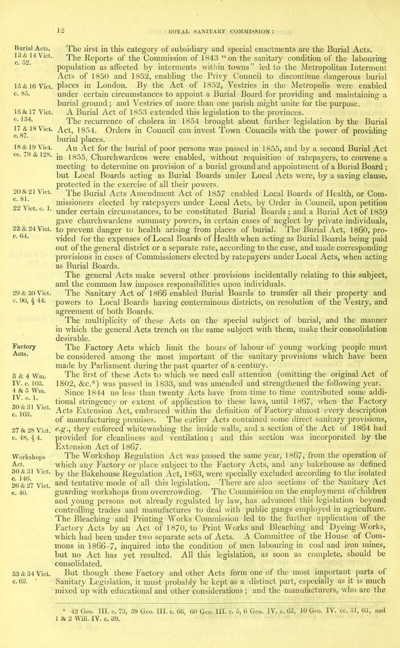 Burial Acts. 13 & 14 Viet, c. 52. 15 & 16 Viet, c. 85. 16 & 17 Viet, c. 134. 17 & 18 Viet, c. 87. 18 & 19 Viet, cc. 79 & 128. 20 & 21 Viet, c. 81. 22 Yict. c. 1. 23 & 24 Yict. c. 64. 29 & 30 Viet, c. 90, § 44. Factory Acts. 3 & 4 Wm. IV. c. 103. 4 & 5 Wm. IV. c. 1. 30 & 31 Viet. c. 103. 27 & 28 Viet, c. 48, § 4. Workshops Act. 30 & 31 Viet, c. 146. 26 & 27 Viet, c. 40. 33 & 34 Viet, c. 62. * The lirst in this category of subsidiary and special enactments are the Burial Acts. The Reports of the Commission of 1843 “on the sanitary condition of the labouring population as affected by interments within towns ” led to the Metropolitan Interment Acts of 1850 and 1852, enabling the Privy Council to discontinue dangerous burial places in London. By the Act of 1852, Vestries in the Metropolis were enabled under certain circumstances to appoint a Burial Board for providing and maintaining a burial ground; and Vestries of more than one parish might unite for the purpose. A Burial Act of 1853 extended this legislation to the provinces. The recurrence of cholera in 1854 brought about further legislation by the Burial Act, 1854. Orders in Council can invest Town Councils with the power of providing burial places. An Act for the burial of poor persons was passed in 1855, and by a second Burial Act in 1855, Churchwardens were enabled, without requisition of ratepayers, to convene a meeting to determine on provision of a burial ground and appointment of a Burial Board ; but Local Boards acting as Burial Boards under Local Acts were, by a saving clause, protected in the exercise of all their powers. The Burial Acts Amendment Act of 1857 enabled Local Boards of Health, or Com- missioners elected by ratepayers under Local Acts, by Order in Council, upon petition under certain circumstances, to be constituted Burial Boards ; and a Burial Act of 1859 gave churchwardens summary powers, in certain cases of neglect by private individuals, to prevent danger to health arising from places of burial. The Burial Act, I860, pro- vided for the expenses of Local Boards of Health when acting as Burial Boards being paid out of the general district or a separate rate, according to the case, and made corresponding provisions in cases of Commissioners elected by ratepayers under Local Acts, when acting as Burial Boards. The general Acts make several other provisions incidentally relating to this subject, and the common law imposes responsibilities upon individuals. The Sanitary Act of 1866 enabled Burial Boards to transfer all their property and powers to Local Boards having conterminous districts, on resolution of the Vestry, and agreement of both Boards. The multiplicity of these Acts on the special subject of burial, and the manner in which the general Acts trench on the same subject with them, make their consolidation desirable. The Factory Acts which limit the hours of labour of young working people must be considered among the most important of the sanitary provisions which have been made by Parliament during the past quarter of a century. The first of these Acts to which we need call attention (omitting the original Act of 1802, &c.*) was passed in 1833, and was amended and strengthened the following year. Since 1844 no less than twenty Acts have from time to time contributed some addi- tional stringency or extent of application to these laws, until 1867, when the Factory Acts Extension Act, embraced within the definition of Factory almost every description of manufacturing premises. The earlier Acts contained some direct sanitary provisions, e.g., they enforced whitewashing the inside walls, and a section of the Act of 1864 had provided for cleanliness and ventilation; and this section was incorporated by the Extension Act of 1867. The Workshop Regulation Act was passed the same year, 1867, from the operation of which any Factory or place subject to the Factory Acts, and any bakehouse as defined by the Bakehouse Regulation Act, 1863, were specially excluded according to the isolated and tentative mode of all this legislation. There are also sections of the Sanitary Act guarding workshops from overcrowding. The Commission on the employment of children and young persons not already regulated by law, has advanced this legislation beyond controlling trades and manufactures to deal with public gangs employed in agriculture. The Bleaching and Printing Works Commission led to the further application of the Factory Acts by an Act of 1870, to Print Works and Bleaching and Dyeing Works, which had been under two separate sets of Acts. A Committee of the House of Com- mons in 1866-7, inquired into the condition of men labouring in coal and iron mines, but no Act has yet resulted. All this legislation, as soon as complete, should be consolidated. But though these Factory and other Acts form one of the most important parts of Sanitary Legislation, it must probably be kept as a distinct part, especially as it is much mixed up with educational and other considerations ; and the manufacturers, who are the * 42 Geo. III. c. 73, 59 Geo. III. c. 66, 60 Geo. III. c. 5, 6 Geo. IV. c. 63, 10 Geo. IV. cc. 51, 63, and 1 & 2 Will. IV. c. 39.