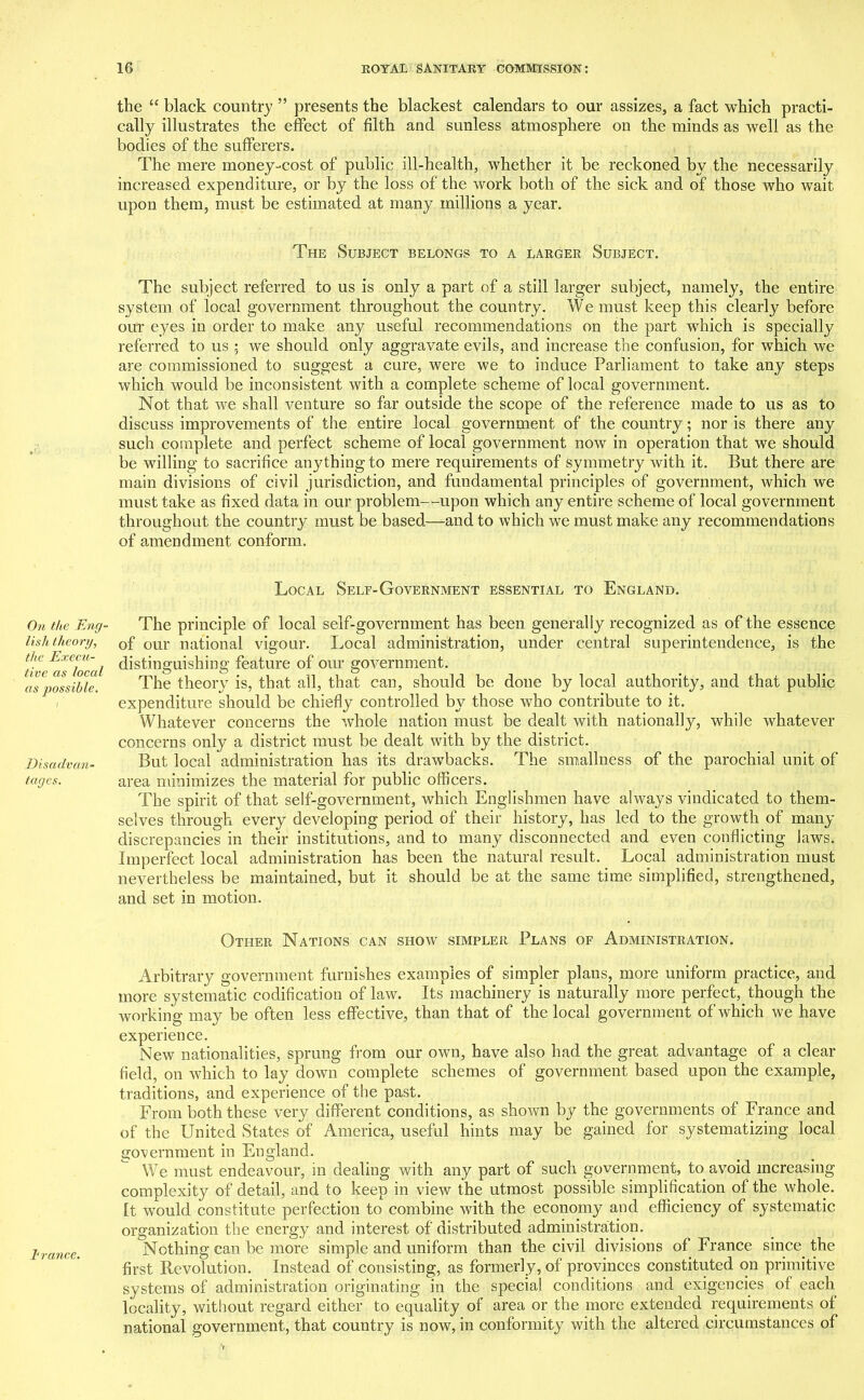 On the Eng- lish theory, the Execu- tive as local as possible. Disadvan- tages. trance. the “ black country ” presents the blackest calendars to our assizes, a fact which practi- cally illustrates the effect of filth and sunless atmosphere on the minds as well as the bodies of the sufferers. The mere money-cost of public ill-health, whether it be reckoned by the necessarily increased expenditure, or by the loss of the work both of the sick and of those who wait upon them, must be estimated at many millions a year. The Subject belongs to a larger Subject. The subject referred to us is only a part of a still larger subject, namely, the entire system of local government throughout the country. We must keep this clearly before our eyes in order to make any useful recommendations on the part which is specially referred to us ; we should only aggravate evils, and increase the confusion, for which we are commissioned to suggest a cure, were we to induce Parliament to take any steps which would be inconsistent with a complete scheme of local government. Not that we shall venture so far outside the scope of the reference made to us as to discuss improvements of the entire local government of the country; nor is there any such complete and perfect scheme of local government now in operation that we should be willing to sacrifice anything to mere requirements of symmetry with it. But there are main divisions of civil jurisdiction, and fundamental principles of government, which we must take as fixed data in our problem—upon which any entire scheme of local government throughout the country must be based—and to which we must make any recommendations of amendment conform. Local Self-Government essential to England. The principle of local self-government has been generally recognized as of the essence of our national vigour. Local administration, under central superintendence, is the distinguishing feature of our government. The theory is, that all, that can, should be done by local authority, and that public expenditure should be chiefly controlled by those who contribute to it. Whatever concerns the whole nation must be dealt with nationally, while whatever concerns only a district must be dealt with by the district. But local administration has its drawbacks. The smallness of the parochial unit of area minimizes the material for public officers. The spirit of that self-government, which Englishmen have always vindicated to them- selves through every developing period of their history, has led to the growth of many discrepancies in their institutions, and to many disconnected and even conflicting laws. Imperfect local administration has been the natural result. Local administration must nevertheless be maintained, but it should be at the same time simplified, strengthened, and set in motion. Other Nations can show simpler Plans of Administration. Arbitrary government furnishes examples of simpler plans, more uniform practice, and more systematic codification of law. Its machinery is naturally more perfect, though the working may be often less effective, than that of the local government of which we have experience. New nationalities, sprung from our own, have also had the great advantage of a clear field, on which to lay down complete schemes of government based upon the example, traditions, and experience of the past. From both these very different conditions, as shown by the governments of France and of the United States of America, useful hints may be gained for systematizing local government in England. We must endeavour, in dealing with any part of such government, to avoid increasing complexity of detail, and to keep in view the utmost possible simplification of the whole, tt would constitute perfection to combine with the economy and efficiency of systematic organization the energy and interest of distributed administration. Nothing can be more simple and uniform than the civil divisions of France since, the first Revolution. Instead of consisting, as formerly, of provinces constituted on primitive systems of administration originating in the special conditions and exigencies of each locality, without regard either to equality of area or the more extended requirements of national government, that country is now, in conformity with the altered circumstances of