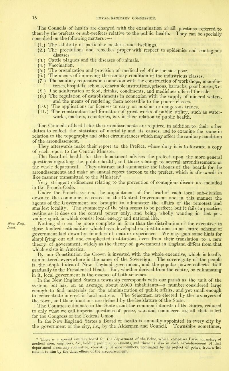 New Eng- land. The Councils of health are charged with the examination of all questions referred to them by the prefects or sub-prefects relative to the public health. They can be specially consulted on the following matters :— (1.) The salubrity of particular localities and dwellings. (2.) The precautions and remedies proper with respect to epidemics and contagious diseases. (3.) Cattle plagues and the diseases of animals. (4.) Vaccination. (5.) The organization and provision of medical relief for the sick poor. (6.) The means of improving the sanitary condition of the industrious classes. (7.) The sanitary requisites in connexion with the construction of workshops, manufac- tories, hospitals, schools, charitable institutions, prisons, barracks, poor houses, &c. (8.) The adulteration of food, drinks, condiments, and medicines offered for sale. (9.) The regulation of establishments in connexion with the supply of mineral waters, and the means of rendering them accessible to the poorer classes. (10.) The applications for licenses to carry on noxious or dangerous trades. (11.) The construction and formation of great works of public utility, such as water- works, markets, cemeteries, &c. in their relation to public health. The Councils of health for the arrondissements are required in addition to their other duties to collect the statistics of mortality and its causes, and to examine the same in relation to the topography and other circumstances which may affect the sanitary condition of the arrondissement. They afterwards make their report to the Prefect, whose duty it is to forward a copy of each report to the Central Minister. The Board of health for the department advises the prefect upon the more general questions regarding the public health, and those relating to several arrondissements or the whole department. They abstract and summarize the labours of the boards for the arrondissements and make an annual report thereon to the prefect, which is afterwards in like manner transmitted to the Minister.* Very stringent ordinances relating to the prevention of contagious disease are included in the French Code. Under the French system, the appointment of the head of each local sub-division down to the commune, is vested in the Central Government, and in this manner the agents of the Government are brought to administer the affairs of the remotest and smallest locality. The symmetry of the plan seems to be perfect; but it fails in practice, resting as it does on the central power only, and being wholly wanting in that per- vading spirit in which consist local energy and national life. Nothing also can be more complete in form than the distribution of the executive in those kindred nationalities which have developed our institutions in an entire scheme of government laid down by founders of mature experience. We may gain some hints for simplifying our old and complicated institutions, even from their translation to a new theory of government, widely as the theory of government in England differs from that which exists in America. By our Constitution the Crown is invested with the whole executive, which is locally mininistered everywhere in the name of the Sovereign. The sovereignty of the people is the adopted idea of New England government, and the popular power collects itself gradually to the Presidential Head. But, whether derived from the centre, or culminating in it, local government is the essence of both schemes. In the New England States a township corresponds with our parish as the unit of the system, but has, on an average, about 2,000 inhabitants—a number considered large enough to find materials for the administration of public affairs, and yet small enough to concentrate interest in local matters. The Selectmen are elected by the taxpayers of the town, and their functions are defined by the legislature of the State. The Counties culminate in the State ; and the common interests of the States, reduced to only what we call imperial questions of peace, war, and commerce, are all that is left for the Congress of the Federal Union. In the New England States a Board of health is annually appointed in every city by the government of the city, i.e., by the Aldermen and Council. Townships sometimes, * There is a special sanitary board for the department of the Seine, which comprises Paris, consisting of medical men, engineers, &c., holding public appointments, and there is also in each arrondissement of that department a sanitary committee, consisting of nine members, nominated by the prefect of police, from a list sent in to him by the chief officer of the arrondissement.