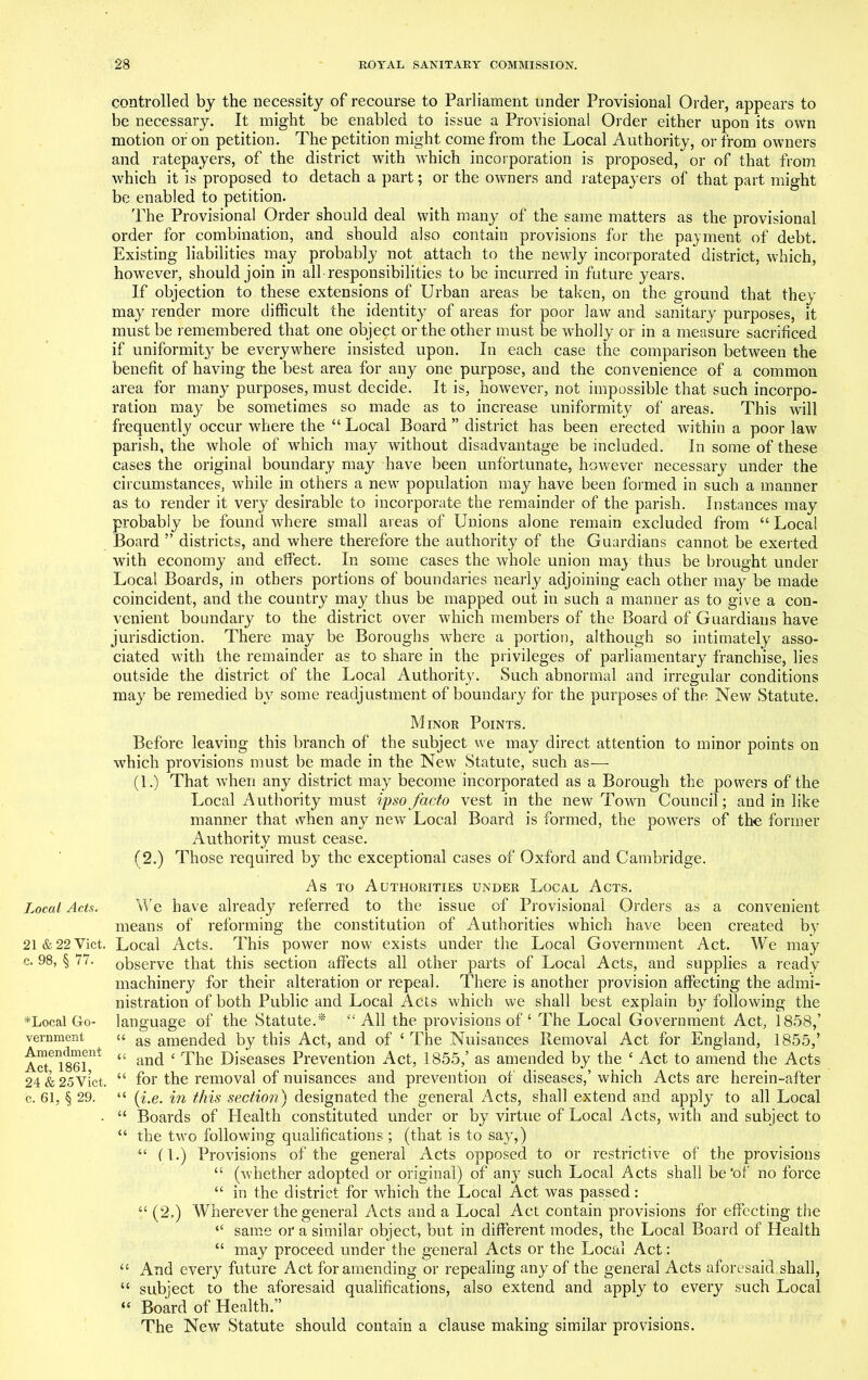 Local Acts. 21 & 22 Viet, c. 98, § 77. *Local Go- vernment Amendment Act, 1861, 24 & 25Vict, c. 61, § 29. controlled by the necessity of recourse to Parliament under Provisional Order, appears to be necessary. It might be enabled to issue a Provisional Order either upon its own motion or on petition. The petition might come from the Local Authority, or from owners and ratepayers, of the district with which incorporation is proposed, or of that from which it is proposed to detach a part; or the owners and ratepayers of that part might be enabled to petition. The Provisional Order should deal with many of the same matters as the provisional order for combination, and should also contain provisions for the payment of debt. Existing liabilities may probably not attach to the newly incorporated district, which, however, should join in all responsibilities to be incurred in future years. If objection to these extensions of Urban areas be taken, on the ground that they may render more difficult the identity of areas for poor law and sanitary purposes, it must be remembered that one object or the other must be wholly or in a measure sacrificed if uniformity be everywhere insisted upon. In each case the comparison between the benefit of having the best area for any one purpose, and the convenience of a common area for many purposes, must decide. It is, however, not impossible that such incorpo- ration may be sometimes so made as to increase uniformity of areas. This will frequently occur where the “ Local Board ” district has been erected within a poor law parish, the whole of which may without disadvantage be included. In some of these cases the original boundary may have been unfortunate, however necessary under the circumstances, while in others a new population may have been formed in such a manner as to render it very desirable to incorporate the remainder of the parish. Instances may probably be found where small areas of Unions alone remain excluded from “ Local Board ” districts, and where therefore the authority of the Guardians cannot be exerted with economy and effect. In some cases the whole union may thus be brought under Local Boards, in others portions of boundaries nearly adjoining each other may be made coincident, and the country may thus be mapped out in such a manner as to give a con- venient boundary to the district over which members of the Board of Guardians have jurisdiction. There may be Boroughs where a portion, although so intimately asso- ciated with the remainder as to share in the privileges of parliamentary franchise, lies outside the district of the Local Authority. Such abnormal and irregular conditions may be remedied by some readjustment of boundary for the purposes of the New Statute. Minor Points. Before leaving this branch of the subject we may direct attention to minor points on which provisions must be made in the New Statute, such as— (1.) That when any district may become incorporated as a Borough the powers of the Local Authority must ipso facto vest in the new Town Council; and in like manner that when any new Local Board is formed, the powers of the former Authority must cease. (2.) Those required by the exceptional cases of Oxford and Cambridge. As to Authorities under Local Acts. We have already referred to the issue of Provisional Orders as a convenient means of reforming the constitution of Authorities which have been created by Local Acts. This power now' exists under the Local Government Act. We may observe that this section affects all other parts of Local Acts, and supplies a ready machinery for their alteration or repeal. There is another provision affecting the admi- nistration of both Public and Local Acts which we shall best explain by following the language of the Statute.* “All the provisions of ‘ The Local Government Act, 1858,’ “ as amended by this Act, and of ‘ The Nuisances Removal Act for England, 1855,’ “ and c The Diseases Prevention Act, 1855/ as amended by the £ Act to amend the Acts “ for the removal of nuisances and prevention of diseases,’ which Acts are herein-after “ {i.e. in this section) designated the general Acts, shall extend and apply to all Local “ Boards of Health constituted under or by virtue of Local Acts, with and subject to “ the two following qualifications ; (that is to say,) “ (l.) Provisions of the general Acts opposed to or restrictive of the provisions “ (whether adopted or original) of an}7 such Local Acts shall be'of no force “ in the district for which the Local Act was passed: “ (2.) Wherever the general Acts and a Local Act contain provisions for effecting the <£ same or a similar object, but in different modes, the Local Board of Health “ may proceed under the general Acts or the Local Act: “ And every future Act for amending or repealing any of the general Acts aforesaid shall, “ subject to the aforesaid qualifications, also extend and apply to every such Local “ Board of Health.” The New Statute should contain a clause making similar provisions.