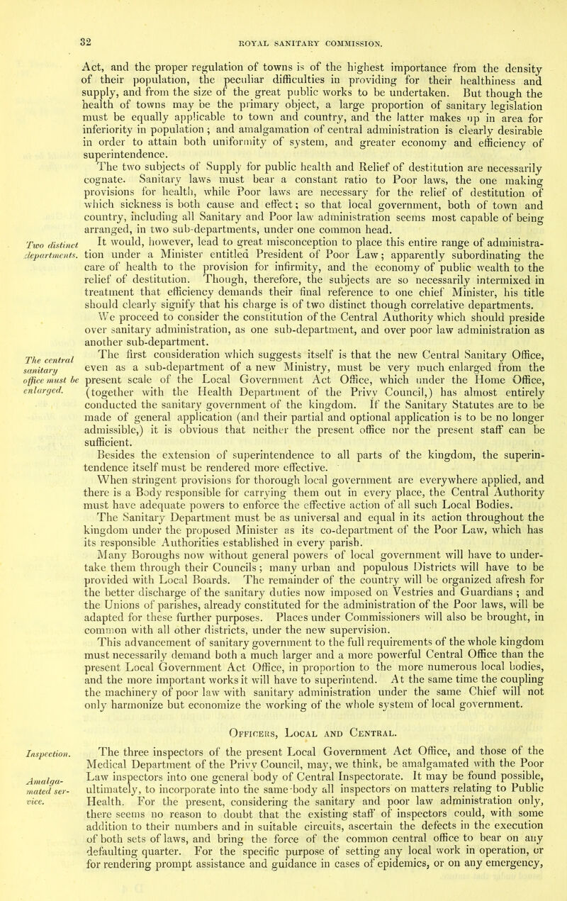Two distinct departments. The central sanitary office mast be enlarged. Inspection. Amalga- mated ser- vice. Act, and the proper regulation of towns is of the highest importance from the density of their population, the peculiar difficulties in providing for their healthiness and supply, and from the size of the great public works to be undertaken. But though the health of towns may be the primary object, a large proportion of sanitary legislation must be equally applicable to town and country, and the latter makes up in area for inferiority in population ; and amalgamation of central administration is clearly desirable in order to attain both uniformity of system, and greater economy and efficiency of superintendence. The two subjects of Supply for public health and Relief of destitution are necessarily cognate. Sanitary laws must bear a constant ratio to Poor laws, the one making provisions for health, while Poor laws are necessary for the relief of destitution of which sickness is both cause and effect; so that local government, both of town and country, including all Sanitary and Poor law administration seems most capable of being arranged, in two sub-departments, under one common head. It would, however, lead to great misconception to place this entire range of administra- tion under a Minister entitled President of Poor Law; apparently subordinating the care of health to the provision for infirmity, and the economy of public wealth to the relief of destitution. Though, therefore, the subjects are so necessarily intermixed in treatment that efficiency demands their final reference to one chief Minister, his title should clearly signify that his charge is of two distinct though correlative departments. We proceed to consider the constitution of the Central Authority which should preside over sanitary administration, as one sub-department, and over poor law administration as another sub-department. The first consideration which suggests itself is that the new Central Sanitary Office, even as a sub-department of a new Ministry, must be very much enlarged from the present scale of the Local Government Act Office, which under the Home Office, (together with the Health Department of the Privy Council,) has almost entirely conducted the sanitary government of the kingdom. If the Sanitary Statutes are to be made of general application (and their partial and optional application is to be no longer admissible,) it is obvious that neither the present office nor the present staff can be sufficient. Besides the extension of superintendence to all parts of the kingdom, the superin- tendence itself must be rendered more effective. When stringent provisions for thorough local government are everywhere applied, and there is a Body responsible for carrying them out in every place, the Central Authority must have adequate powers to enforce the effective action of all such Local Bodies. The Sanitary Department must be as universal and equal in its action throughout the kingdom under the proposed Minister as its co-department of the Poor Law, which has its responsible Authorities established in every parish. Many Boroughs now without general powers of local government will have to under- take them through their Councils ; many urban and populous Districts will have to be provided with Local Boards. The remainder of the country will be organized afresh for the better discharge of the sanitary duties now imposed on Vestries and Guardians ; and the Unions of parishes, already constituted for the administration of the Poor laws, will be adapted for these further purposes. Places under Commissioners will also be brought, in common with all other districts, under the new supervision. This advancement of sanitary government to the full requirements of the whole kingdom must necessarily demand both a much larger and a more powerful Central Office than the present Local Government Act Office, in proportion to the more numerous local bodies, and the more important works it will have to superintend. At the same time the coupling the machinery of poor law with sanitary administration under the same Chief will not only harmonize but economize the working of the whole system of local government. Officers, Local and Central. The three inspectors of the present Local Government Act Office, and those of the Medical Department of the Privy Council, may, we think, be amalgamated with the Poor Law inspectors into one general body7 of Central Inspectorate. It may be found possible, ultimately, to incorporate into the same-body all inspectors on matters relating to Public Health. For the present, considering the sanitary and poor law administration only, there seems no reason to doubt that the existing staff of inspectors could, with some addition to their numbers and in suitable circuits, ascertain the defects in the execution of both sets of laws, and bring the force of the common central office to bear on any defaulting quarter. For the specific purpose of setting any local work in operation, or for rendering prompt assistance and guidance in cases of epidemics, or on any emergency,