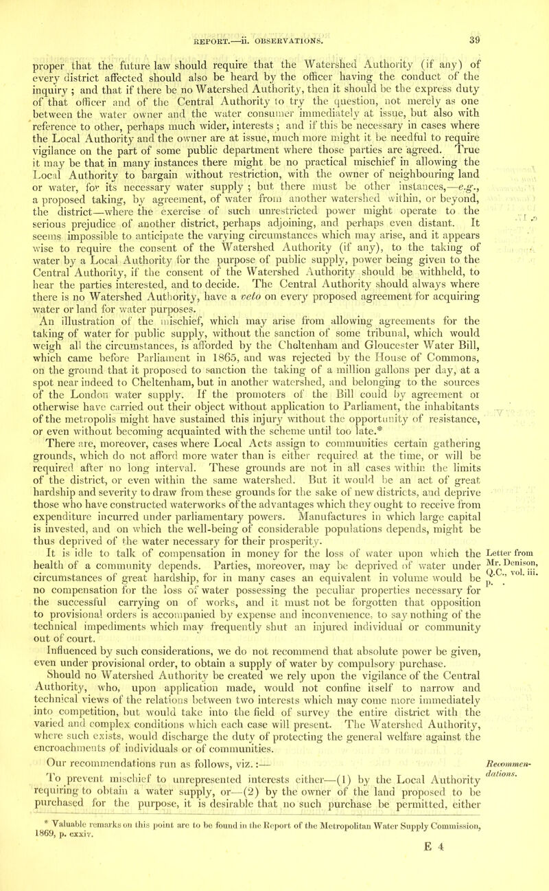 proper that the future law should require that the Watershed Authority (if any) of every district affected should also be heard by the officer having the conduct of the inquiry ; and that if there be no Watershed Authority, then it should be the express duty of that officer and of the Central Authority to try the question, not merely as one between the water owner and the water consumer immediately at issue, but also with reference to other, perhaps much wider, interests ; and if this be necessary in cases where the Local Authority and the owner are at issue, much more might it be needful to require vigilance on the part of some public department where those parties are agreed. True it may be that in many instances there might be no practical mischief in allowing the Local Authority to bargain without restriction, with the owner of neighbouring land or water, for its necessary water supply ; but there must be other instances,—e.g., a proposed taking, by agreement, of water from another watershed within, or beyond, the district—where the exercise of such unrestricted power might operate to the serious prejudice of another district, perhaps adjoining, and perhaps even distant. It seems impossible to anticipate the varying circumstances which may arise, and it appears wise to require the consent of the Watershed Authority (if any), to the taking of water by a Local Authority for the purpose of public supply, power being given to the Central Authority, if the consent of the Watershed Authority should be withheld, to hear the parties interested, and to decide. The Central Authority should always where there is no Watershed Authority, have a veto on every proposed agreement for acquiring water or land for water purposes. An illustration of the mischief, which may arise from allowing agreements for the taking of water for public supply, without the sanction of some tribunal, which would weigh all the circumstances, is afforded by the Cheltenham and Gloucester Water Bill, which came before Parliament in 1865, and was rejected by the House of Commons, on the ground that it proposed to sanction the taking of a million gallons per day, at a spot near indeed to Cheltenham, but in another watershed, and belonging to the sources of the London water supply. If the promoters of the Bill could by agreement or otherwise have carried out their object without application to Parliament, the inhabitants of the metropolis might have sustained this injury without the opportunity of resistance, or even without becoming acquainted with the scheme until too late.* There are, moreover, cases where Local Acts assign to communities certain gathering grounds, which do not afford more water than is either required at the time, or will be required after no long interval. These grounds are not in all cases within the limits of the district, or even within the same watershed. But it would be an act of great hardship and severity to draw from these grounds for the sake of new districts, and deprive those who have constructed waterworks of the advantages which they ought to receive from expenditure incurred under parliamentary powers. Manufactures in which large capital is invested, and on which the well-being of considerable populations depends, might be thus deprived of the water necessary for their prosperity. It is idle to talk of compensation in money for the loss of water upon which the health of a community depends. Parties, moreover, may be deprived of water under circumstances of great hardship, for in many cases an equivalent in volume would be no compensation for the loss of water possessing the peculiar properties necessary for the successful carrying on of works, and it must not be forgotten that opposition to provisional orders is accompanied by expense and inconvenience, to say nothing of the technical impediments which may frequently shut an injured individual or community out of court. Influenced by such considerations, we do not recommend that absolute power be given, even under provisional order, to obtain a supply of water by compulsory purchase. Should no Watershed Authority be created we rely upon the vigilance of the Central Authority, who, upon application made, would not confine itself to narrow and technical views of the relations between two interests which may come more immediately into competition, but would take into the field of survey the entire district with the varied and complex conditions which each case will present. The Watershed Authority, where such exists, would discharge the duty of protecting the general welfare against the encroachments of individuals or of communities. Our recommendations run as follows, viz.:— To prevent mischief to unrepresented interests either—(1) by the Local Authority requiring to obtain a water supply, or—(2) by the owner of the land proposed to be purchased for the purpose, it is desirable that no such purchase be permitted, either * Valuable remarks on this point are to be found in the Report of the Metropolitan Water Supply Commission, 1869, p. cxxiv. Letter from Mr. Denison, Q.C., vol. iii. p. . Recommen- dations.