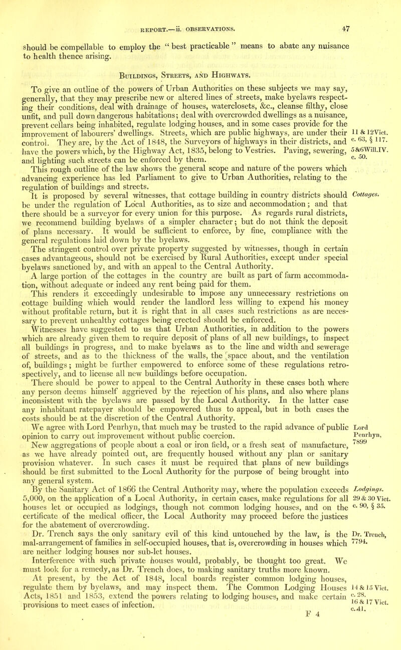 should be compellable to employ the “ best practicable ” means to abate any nuisance to health thence arising. Buildings, Streets, and Highways. To give an outline of the powers of Urban Authorities on these subjects we may say, generally, that they may prescribe new or altered lines of streets, make byelaws respect- ing their conditions, deal with drainage of houses, waterclosets, &c., cleanse filthy, close unfit, and pull down dangerous habitations; deal with overcrowded dwellings as a nuisance, prevent cellars being inhabited, regulate lodging houses, and in some cases provide for the improvement of labourers’ dwellings. Streets, which are public highways, are under their control. They are, by the Act of 1848, the Surveyors of highways in their districts, and liave the powers which, by the Highway Act, 1835, belong to Vestries. Paving, sewering, and lighting such streets can be enforced by them. This rough outline of the law shows the general scope and nature of the powers which advancing experience has led Parliament to give to Urban Authorities, relating to the regulation of buildings and streets. It is proposed by several witnesses, that cottage building in country districts should be under the regulation of Local Authorities, as to size and accommodation; and that there should be a surveyor for every union for this purpose. As regards rural districts, we recommend building byelaws of a simpler character; but do not think the deposit of plans necessary. It would be sufficient to enforce, by fine, compliance with the general regulations laid down by the byelaws. The stringent control over private property suggested by witnesses, though in certain cases advantageous, should not be exercised by Rural Authorities, except under special byelaws sanctioned by, and with an appeal to the Central Authority. A large portion of the cottages in the country are built as part of farm accommoda- tion, without adequate or indeed any rent being paid for them. This renders it exceedingly undesirable to impose any unnecessary restrictions on cottage building which would render the landlord less willing to expend his money without profitable return, but it is right that in all cases such restrictions as are neces- sary to prevent unhealthy cottages being erected should be enforced. Witnesses have suggested to us that Urban Authorities, in addition to the powers which are ahead} given them to require deposit of plans of all new buildings, to inspect all buildings in progress, and to make byelaws as to the line and width and sewerage of streets, and as to the thickness of the walls, the [space about, and the ventilation of, buildings; might be further empowered to enforce some of these regulations retro- spectively, and to license all new buildings before occupation. There should be power to appeal to the Central Authority in these cases both where any person deems himself aggrieved by the rejection of his plans, and also where plans inconsistent with the byelaws are passed by the Local Authority. In the latter case any inhabitant ratepayer should be empowered thus to appeal, but in both cases the costs should be at the discretion of the Central Authority. We agree with Lord Penrhyn, that much may be trusted to the rapid advance of public opinion to carry out improvement without public coercion. New aggregations of people about a coal or iron field, or a fresh seat of manufacture, as we have already pointed out, are frequently housed without any plan or sanitary provision whatever. In such cases it must be required that plans of new buildings should be first submitted to the Local Authority for the purpose of being brought into any general system. By the Sanitary Act of 1866 the Central Authority may, where the population exceeds 5,000, on the application of a Local Authority, in certain cases, make regulations for all houses let or occupied as lodgings, though not common lodging houses, and on the certificate of the medical officer, the Local Authority may proceed before the j ustices for the abatement of overcrowding. Dr. Trench says the only sanitary evil of this kind untouched by the law, is the mal-arrangement of families in self-occupied houses, that is, overcrowding in houses which are neither lodging houses nor sub-let houses. Interference with such private houses would, probably, be thought too great. We must look for a remedy, as Dr. Trench does, to making sanitary truths more known. At present, by the Act of 1848, local boards register common lodging houses, regulate them by byelaws, and may inspect them. The Common Lodging Houses Acts, 1851 and 1853, extend the powers relating to lodging houses, and make certain provisions to meet cases of infection. F 4 11 & 12 Viet, c. 63, § 117. 5&6Will.IV. c. 50. Cottages. Lord Penrhyn, 7899 Lodgings. 29 & 30 Viet, c. 90, § 35. Dr. Trench, 7794. 14 & 15 Viet. c. 28. 16 & 17 Viet. c.41.