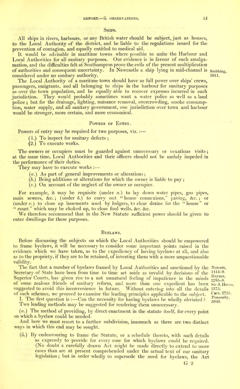 Ships. All ships in rivers, harbours, or any British water should be subject, just as houses, to the Local Authority of the district, and be liable to the regulations issued for the prevention of contagion, and equally entitled to medical aid. It would be advisable in maritime towns where possible to unite the Harbour and Local Authorities for all sanitary purposes. Our evidence is in favour of such amalga- mation, and the difficulties felt at Southampton prove the evils of the present multiplication of authorities and consequent uncertainty. In Newcastle a ship lying in mid-channel is stebbing, considered under no sanitary authority. 5911. The Local Authority of a maritime town should have as full power over ships’ crews, passengers, emigrants, and all belonging to ships in the harbour for sanitary purposes as over the town population, and be equally able to recover expenses incurred in such, jurisdiction. They would probably sometimes want a water police as well as a land police ; but for the drainage, lighting, nuisance removal, overcrowding, smoke consump- tion, water supply, and all sanitary government, one jurisdiction over town and harbour would be stronger, more certain, and more economical. Powers of Entry. Powers of entry may be required for two purposes, viz. :— (1.) To inspect for sanitary defects ; (2.) To execute works. The owners or occupiers must be guarded against unnecessary or vexatious visits; at the same time, Local Authorities and their officers should not be unduly impeded in the performance of their duties. They may have to execute works :— (a.) As part of general improvements or alterations; (b.) Being additions or alterations for which the owner is liable to pay; (e.) On account of the neglect of the owner or occupier. For example, it may be requisite (under a.) to lay down water pipes, gas pipes, main sewers, &c.; (under b.) to carry out “house connexions,” paving, &c. ; or (under c.) to close up basements used by lodgers, to clear drains for the “house” or “ court ” which may be choked up, to close foul wells, &c. &c. We therefore recommend that in the New Statute sufficient power should be given to enter dwellings for these purposes. Byelaws. Before discussing the subjects on which the Local Authorities should be empowered to frame byelaws, it will be necessary to consider some important points raised in the evidence which we have taken, as to the expediency of having byelaws at all, and also as to the propriety, if they are to be retained, of investing them with a more unquestionable validity. The fact that a number of byelaws framed by Local Authorities and sanctioned by the Notcutt, Secretary of State have been from time to time set aside as invalid by decisions of the I413_9’ Superior Courts, has given rise to a not unnatural feeling of impatience in the minds Kavne1' of some zealous friends of sanitary reform, and more than one expedient has been suggested to avoid this inconvenience in future. Without entering into all the details of such schemes, we proceed to examine the leading principles applicable to the subject. I. The first question is :—Can the necessity for having byelaws be wholly obviated ? Two leading methods may be suggested for rendering them unnecessary. (a.) The method of providing, by direct enactment in the statute itself, for every point on which a byelaw could be needed. And here we must resort to a further subdivision, inasmuch as there are two distinct ways in which this end may be sought. (ii.) By endeavouring to frame the Statute, or a schedule thereto, with such details as expressly to provide for every case for which byelaws could be required. (No doubt a carefully drawn Act might be made directly to extend to more cases than are at present comprehended under the actual text of our sanitary legislation ; but in order wholly to supersede the need for byelaws, the Act G 2 vayner, 2285-8. Sir J. Heron, 2375. Carr, 2723. Ponsonbv, 3949.