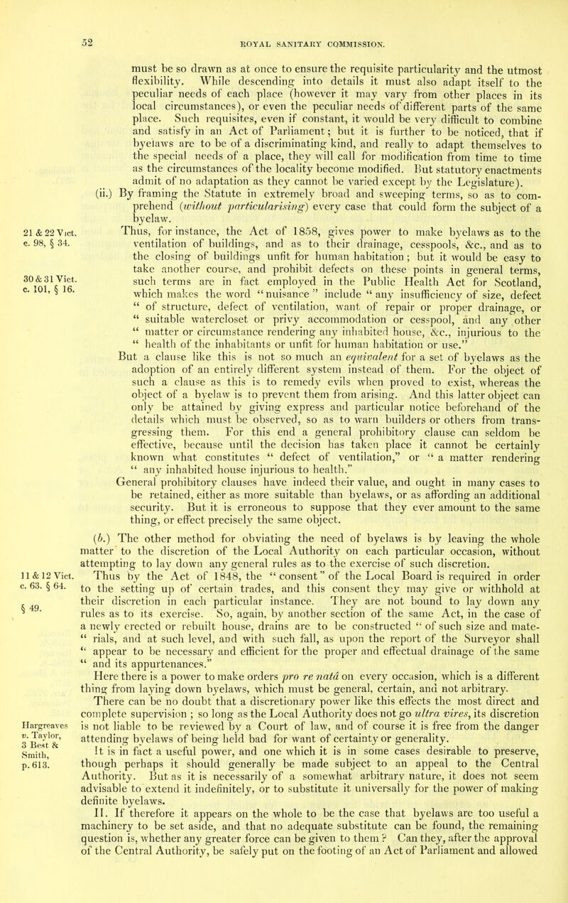 21 & 22 V let. c. 98, § 34. 30 & 31 Viet, c. 101, § 16. must be so drawn as at once to ensure the requisite particularity and the utmost flexibility. While descending into details it must also adapt itself to the peculiar needs of each place (however it may vary from other places in its local circumstances), or even the peculiar needs of different parts of the same place. Such requisites, even if constant, it would be very difficult to combine and satisfy in an Act of Parliament; but it is further to be noticed, that if byelaws are to be of a discriminating kind, and really to adapt themselves to the special needs of a place, they will call for modification from time to time as the circumstances of the locality become modified. But statutory enactments admit of no adaptation as they cannot be varied except by the Legislature). (ii.) By framing the Statute in extremely broad and sweeping terms, so as to com- prehend (without particularismg) every case that could form the subject of a byelaw. Thus, for instance, the Act of 1858, gives power to make byelaws as to the ventilation of buildings, and as to their drainage, cesspools, &c., and as to the closing of buildings unfit for human habitation ; but it would be easy to take another course, and prohibit defects on these points in general terms, such terms are in fact employed in the Public Health Act for Scotland, which makes the word t£ nuisance ” include “ any insufficiency of size, defect “ of structure, defect of ventilation, want of repair or proper drainage, or “ suitable watercloset or privy accommodation or cesspool, and any other “ matter or circumstance rendering any inhabited house, &c., injurious to the “ health of the inhabitants or unfit for human habitation or use.” But a clause like this is not so much an equivalent for a set of byelaws as the adoption of an entirely different system instead of them. For the object of such a clause as this is to remedy evils when proved to exist, whereas the object of a byelaw is to prevent them from arising. And this latter object can only be attained by giving express and particular notice beforehand of the details which must be observed, so as to warn builders or others from trans- gressing them. For this end a general prohibitory clause can seldom be effective, because until the decision has taken place it cannot be certainly known what constitutes “ defect of ventilation,” or “ a matter rendering “ any inhabited house injurious to health.” General prohibitory clauses have indeed their value, and ought in many cases to be retained, either as more suitable than byelaws, or as affording an additional security. But it is erroneous to suppose that they ever amount to the same thing, or effect precisely the same object. 11 & 12 Viet, c. 63. § 64. § 49. Hargreaves v. Taylor, 3 Best & Smith, p. 613. {b.) The other method for obviating the need of byelaws is by leaving the whole matter to the discretion of the Local Authority on each particular occasion, without attempting to lay down any general rules as to the exercise of such discretion. Thus by the Act of 1848, the “consent” of the Local Board is required in order to the setting up of certain trades, and this consent they may give or withhold at their discretion in each particular instance. They are not bound to lay down any rules as to its exercise. So, again, by another section of the same Act, in the case of a newly erected or rebuilt house, drains are to be constructed “ of such size and mate- “ rials, and at such level, and with such fall, as upon the report of the Surveyor shall “ appear to be necessary and efficient for the proper and effectual drainage of the same “ and its appurtenances.” Here there is a power to make orders pro re natd on every occasion, which is a different thing from laying down byelaws, which must be general, certain, and not arbitrary. There can be no doubt that a discretionary power like this effects the most direct and complete supervision ; so long as the Local Authority does not go ultra vires, its discretion is not liable to be reviewed by a Court of law, and of course it is free from the danger attending byelaws of being held bad for want of certainty or generality. It is in fact a useful power, and one which it is in some cases desirable to preserve, though perhaps it should generally be made subject to an appeal to the Central Authority. But as it is necessarily of a somewhat arbitrary nature, it does not seem advisable to extend it indefinitely, or to substitute it universally for the power of making definite byelaws. II. If therefore it appears on the whole to be the case that byelaws are too useful a machinery to be set aside, and that no adequate substitute can be found, the remaining question is, whether any greater force can be given to them ? Can they, after the approval of the Central Authority, be safely put on the footing of an Act of Parliament and allowed