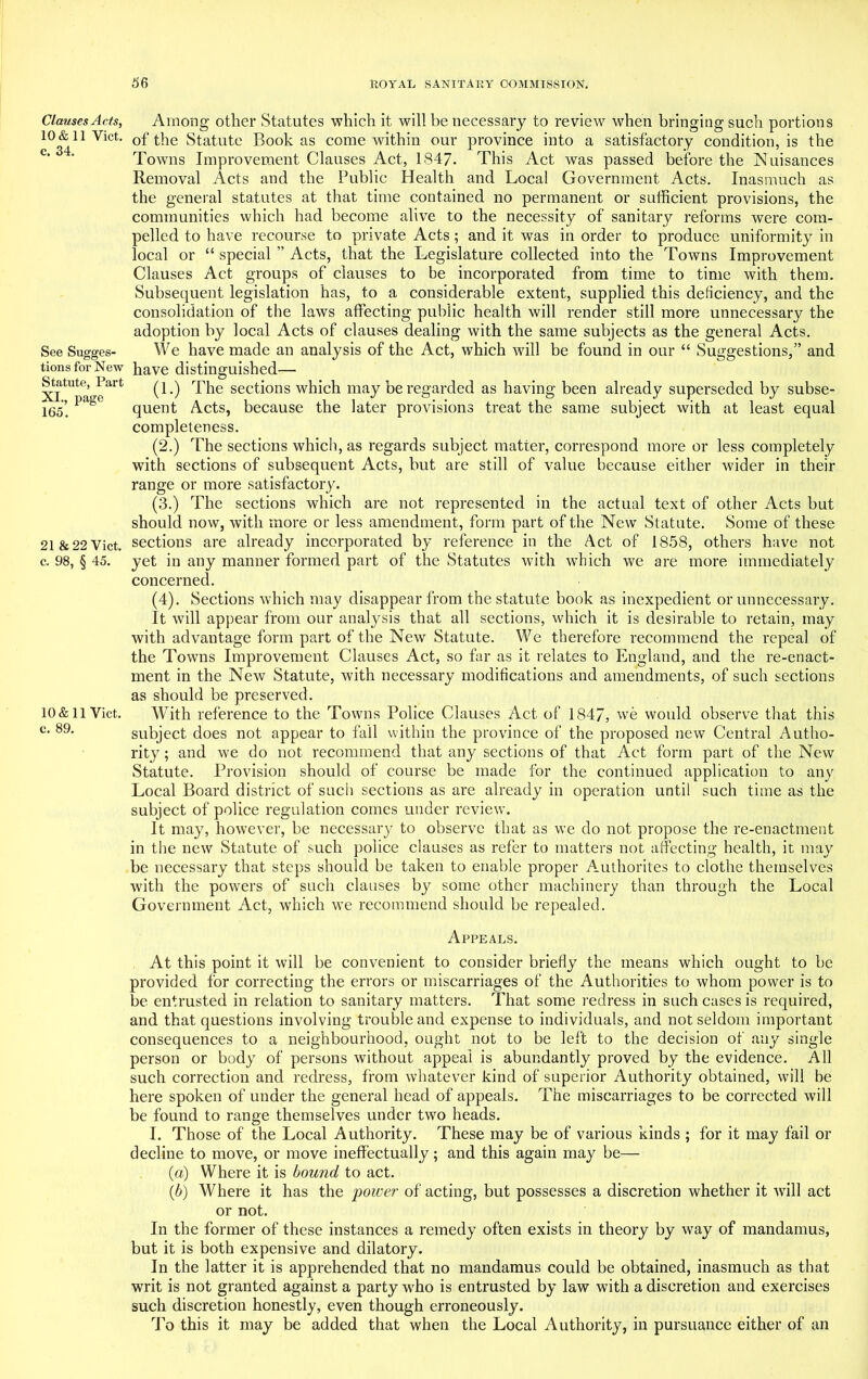 Clauses Acts, 10 & 11 Yict. c. 34. See Sugges- tions for New Statute, Part XL, page 165. 21 &22 Viet, c. 98, § 45. 10 & 11 Viet, c. 89. Among other Statutes which it will be necessary to review when bringing such portions of the Statute Book as come within our province into a satisfactory condition, is the Towns Improvement Clauses Act, 1847. This Act was passed before the Nuisances Removal Acts and the Public Health and Local Government Acts. Inasmuch as the general statutes at that time contained no permanent or sufficient provisions, the communities which had become alive to the necessity of sanitary reforms were com- pelled to have recourse to private Acts; and it was in order to produce uniformity in local or “ special ” Acts, that the Legislature collected into the Towns Improvement Clauses Act groups of clauses to be incorporated from time to time with them. Subsequent legislation has, to a considerable extent, supplied this deficiency, and the consolidation of the laws affecting public health will render still more unnecessary the adoption by local Acts of clauses dealing with the same subjects as the general Acts. We have made an analysis of the Act, which will be found in our “ Suggestions,” and have distinguished— (1.) The sections which may be regarded as having been already superseded by subse- quent Acts, because the later provisions treat the same subject with at least equal completeness. (2.) The sections which, as regards subject matter, correspond more or less completely with sections of subsequent Acts, but are still of value because either wider in their range or more satisfactory. (3.) The sections which are not represented in the actual text of other Acts but should now, with more or less amendment, form part of the New Statute. Some of these sections are already incorporated by reference in the Act of 1858, others have not yet in any manner formed part of the Statutes with which we are more immediately concerned. (4). Sections which may disappear from the statute book as inexpedient or unnecessary. It will appear from our analysis that all sections, which it is desirable to retain, may with advantage form part of the New Statute. We therefore recommend the repeal of the Towns Improvement Clauses Act, so far as it relates to England, and the re-enact- ment in the New Statute, with necessary modifications and amendments, of such sections as should be preserved. With reference to the Towns Police Clauses Act of 1847, we would observe that this subject does not appear to fall within the province of the proposed new Central Autho- rity ; and we do not recommend that any sections of that Act form part of the New Statute. Provision should of course be made for the continued application to any Local Board district of such sections as are already in operation until such time as the subject of police regulation comes under review. It may, however, be necessary to observe that as we do not propose the re-enactment in the new Statute of such police clauses as refer to matters not affecting health, it may be necessary that steps should be taken to enable proper Authorites to clothe themselves with the powers of such clauses by some other machinery than through the Local Government Act, which we recommend should be repealed. Appeals. At this point it will be convenient to consider briefly the means which ought to be provided for correcting the errors or miscarriages of the Authorities to whom power is to be entrusted in relation to sanitary matters. That some redress in such cases is required, and that questions involving trouble and expense to individuals, and not seldom important consequences to a neighbourhood, ought not to be left to the decision of any single person or body of persons without appeal is abundantly proved by the evidence. All such correction and redress, from whatever kind of superior Authority obtained, will be here spoken of under the general head of appeals. The miscarriages to be corrected will be found to range themselves under two heads. I. Those of the Local Authority. These may be of various kinds ; for it may fail or decline to move, or move ineffectually; and this again may be— (a) Where it is bound to act. (b) Where it has the power of acting, but possesses a discretion whether it will act or not. In the former of these instances a remedy often exists in theory by way of mandamus, but it is both expensive and dilatory. In the latter it is apprehended that no mandamus could be obtained, inasmuch as that writ is not granted against a party who is entrusted by law with a discretion and exercises such discretion honestly, even though erroneously. To this it may be added that when the Local Authority, in pursuance either of an