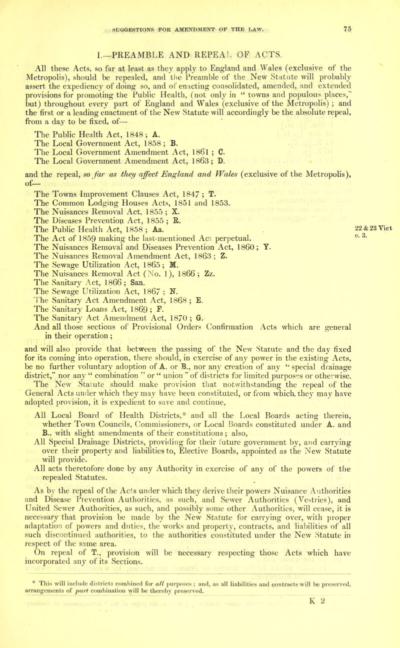 I.—PREAMBLE AND REPEAL OF ACTS. All these Acts, so far at least as they apply to England and Wales (exclusive of the Metropolis), should be repealed, and the Preamble of the New Statute will probably assert the expediency of doing so, and of enacting consolidated, amended, and extended provisions for promoting the Public Health, (not only in “ towns and populous places,” but) throughout every part of England and Wales (exclusive of the Metropolis) ; and the first or a leading enactment of the New Statute will accordingly be the absolute repeal, from a day to be fixed, of— The Public Health Act, 1848 A. The Local Government Act, 1858 ; B. The Local Government Amendment Act, 1861 ; C. The Local Government Amendment Act, 1863; D. and the repeal, so far as they affect England and Wales (exclusive of the Metropolis), of— The Towns Improvement Clauses Act, 1847 ; T. The Common Lodging Houses Acts, 1851 and 1853. The Nuisances Removal Act, 1855 ; X. The Diseases Prevention Act, 1855 ; R. The Public Health Act, 1858 ; Aa. The Act of 1859 making the last-mentioned Act perpetual. The Nuisances Removal and Diseases Prevention Act, I860; Y. The Nuisances Removal Amendment Act, 1863 ; Z. The Sewage Utilization Act, 1865; M. The Nuisances Removal Act (No. 1), 1866 ; Zz. The Sanitary Act, 1866 ; San. The Sewage Utilization Act, 1867 ; N. 'The Sanitary Act Amendment Act, 1868 ; E. The Sanitary Loans Act, 1869 ; E. The Sanitary Act Amendment Act, 1870 ; G. And all those sections of Provisional Orders Confirmation Acts which are general in their operation; and will also provide that between the passing of the New Statute and the day fixed for its coming into operation, there should, in exercise of any power in the existing Acts, be no further voluntary adoption of A. or B., nor any creation of any “ special drainage district,” nor any “ combination ” or “ union ” of districts for limited purposes or otherwise. The New Statute should make provision that notwithstanding the repeal of the General Acts under which they may have been constituted, or from which, they may have adopted provision, it is expedient to save and continue, All Local Board of Health Districts,* and all the Local Boards acting therein, whether Town Councils, Commissioners, or Local Boards constituted under A. and B., with slight amendments of their constitutions; also, All Special Drainage Districts, providing for their future government by, and carrying- over their property and liabilities to, Elective Boards, appointed as the New Statute will provide. All acts theretofore done by any Authority in exercise of any of the powers of the repealed Statutes. As by the repeal of the Acts under which they derive their powers Nuisance Authorities and Disease Prevention Authorities, as such, and Sewer Authorities (Vestries), and United Sewer Authorities, as such, and possibly some other Authorities, will cease, it is necessary that provision be made by the New Statute for carrying over, with proper adaptation of powers and duties, the works and property, contracts, and liabilities of all such discontinued authorities, to the authorities constituted under the New Statute in respect of the same area. On repeal of T., provision will be necessary respecting those Acts which have incorporated any of its Sections. * This will include districts combined for all purposes ; and, as all liabilities and contracts will be px-eserved, arrangements of part combination will be thereby preserved. K 2 22 & 23 Yict