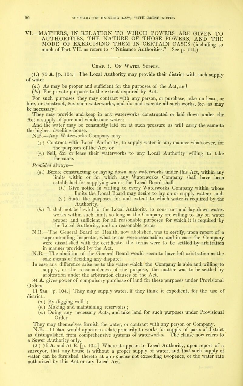 VI.—MATTERS, IN RELATION TO WHICH POWERS ARE GIVEN TO AUTHORITIES, THE NATURE OF THOSE POWERS, AND THE MODE OF EXERCISING THEM IN CERTAIN CASES (including so much of Part VII. as refers to “ Nuisance Authorities.” See p. 144.) Chap. i. On Water Supply. (1.) 75 A. [p. 104.] The Local Authority may provide their district with such supply of water (a.) As may be proper and sufficient for the purposes of the Act. and (b.) For private purposes to the extent required by Act. For such purposes they may contract with any person, or purchase, take on lease, or hire, or construct, &c. such waterworks, and do and execute all such works, &c. as may be necessary. They may provide and keep in any waterworks constructed or laid down under the Act a supply of pure and wholesome water; And the water may be constantly laid on at such pressure as will carry the same to the highest dwelling-house. N.B.—Any Waterworks Company may (l.) Contract with Local Authority, to supply water in any manner whatsoever, for the purposes of the Act, or (2.) Sell, &c. or lease their waterworks to any Local Authority willing to take the same. Provided always— (a.) Before constructing or laying down any waterworks under this Act, within any limits within or for which any Waterworks Company shall have been established for supplying water, the Local Board shall (l.) Give notice in writing to every Waterworks Company within whose limits the Local Board may desire to lay on or supply water ; and (2.) State the purposes for and extent to which water is required by the Authority. (b.) It shall not be lawful for the Local Authority to construct and lay down water- works within such limits so long as the Company are willing to lay on water pi’oper and sufficient for all reasonable purposes for which it is required by the Local Authority, and on reasonable terms. N.B.—The General Board of Health, now abolished, was to certify, upon report of a superintending inspector, what terms were reasonable; and in case the Company were dissatisfied with the certificate, the terms were to be settled by arbitration in manner provided by the Act. N.B.—The abolition of the General Board would seem to have left arbitration as the sole means of deciding any dispute. In case any difference arise as to the water which the Company is able and willing to supply, or the reasonableness of the purpose, the matter was to be settled by arbitration under the arbitration clauses of the Act. 84 A. gives power of compulsory purchase of land for these purposes under Provisional Orders. 11 San. [p. 104.] They may supply water, if they think it expedient, for the use of district: («.) By digging wells ; (b.) Making and maintaining reservoirs ; (c.) Doing any necessary Acts, and take land for such purposes under Provisional Order. They may themselves furnish the water, or contract with any person or Company. N.B.—11 San. would appear to relate primarily to works for supply of parts of district as distinguished from comprehensive systems of waterworks. The clause now refers to a Sewer Authority only. (2.) 76 A. and 51 B. [p. 104.] Where it appears to Local Authority, upon report of a surveyor, that any house is without a proper supply of water, and that such supply of water can be furnished thereto at an expense not exceeding twopence, or the water rate authorized by this Act or any Local Act.