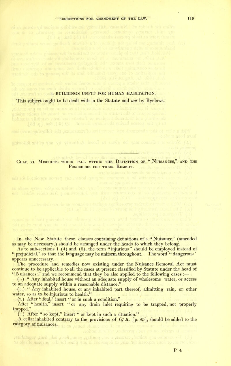 4. BUILDINGS UNFIT FOR HUMAN HABITATION. This subject ought to be dealt with in the Statute and not by Byelaws. Chap. xi. Mischiefs which fall within the Definition of “ Nuisances,” and the Procedure for their Remedy. In the New Statute these clauses containing definitions of a “ Nuisance,” (amended as may be necessary,) should be arranged under the heads to which they belong. As to sub-sections 1 (4) and (5), the term “injurious ” should be employed instead of “ prejudicial,” so that the language may be uniform throughout. The word “ dangerous ’ appears unnecessary. The procedure and remedies now existing under the Nuisance Removal Act must continue to be applicable to all the cases at present classified by Statute under the head of “ Nuisancesand we recommend that they be also applied to the following cases :— (l.) “ Any inhabited house without an adequate supply of wholesome water, or access to an adequate supply within a reasonable distance.” (3.) “ Any inhabited house, or any inhabited part thereof, admitting rain, or other water, so as to be injurious to health.” (2.) After “ foul,” insert “ or in such a condition.” After “ health,” insert “ or any drain inlet requiring to be trapped, not properly trapped.” (3.) After “ so kept,” insert “ or kept in such a situation.” A cellar inhabited contrary to the provisions of 67 A. [p. 85], should be added to the category of nuisances.