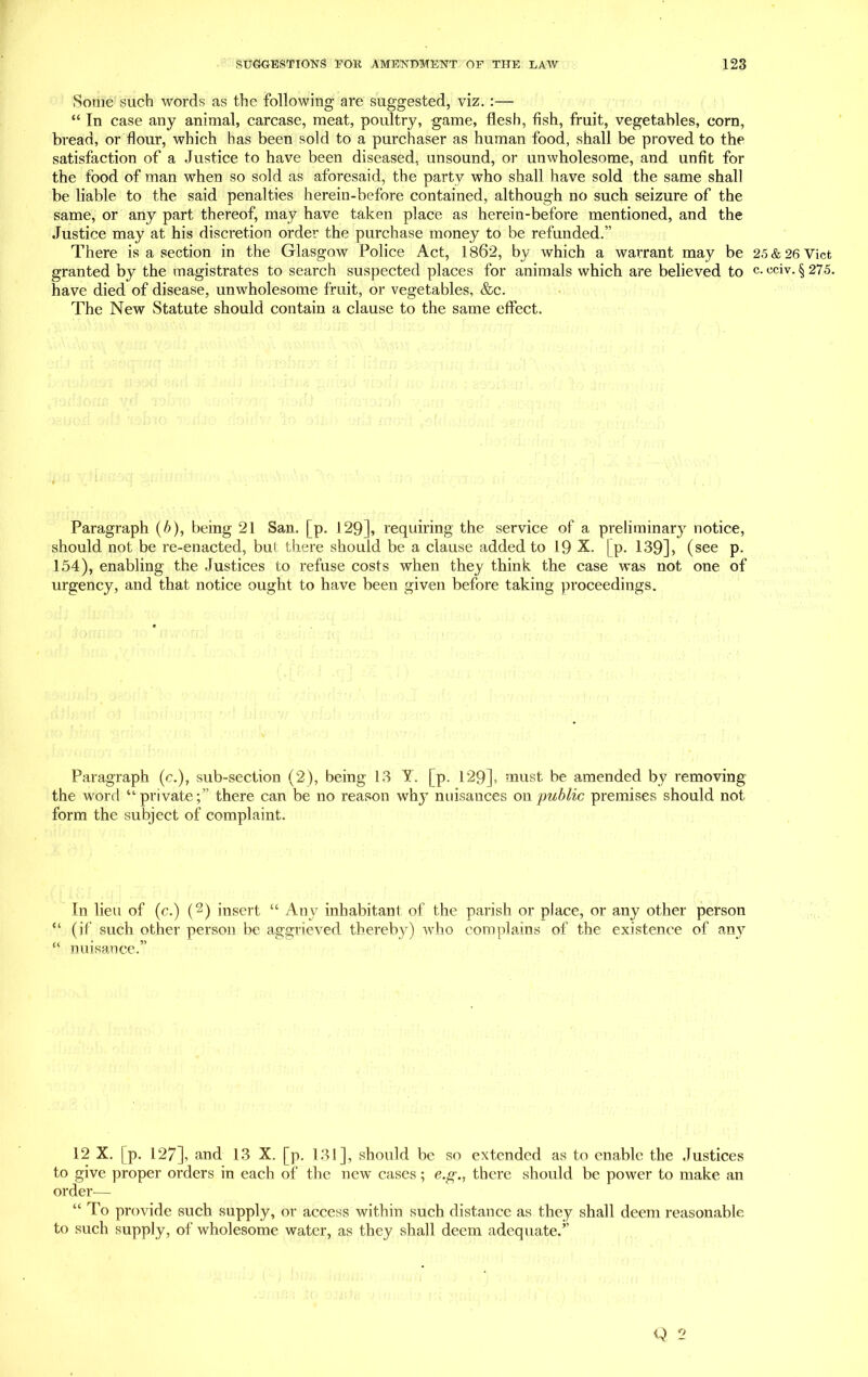 Some such words as the following are suggested, viz. :— “ In case any animal, carcase, meat, poultry, game, flesh, fish, fruit, vegetables, corn, bread, or flour, which has been sold to a purchaser as human food, shall be proved to the satisfaction of a Justice to have been diseased, unsound, or unwholesome, and unfit for the food of man when so sold as aforesaid, the party who shall have sold the same shall be liable to the said penalties herein-before contained, although no such seizure of the same, or any part thereof, may have taken place as herein-before mentioned, and the Justice may at his discretion order the purchase money to be refunded.” There is a section in the Glasgow Police Act, 1862, by which a warrant may be granted by the magistrates to search suspected places for animals which are believed to have died of disease, unwholesome fruit, or vegetables, &c. The New Statute should contain a clause to the same effect. Paragraph (b), being 21 San. [p. 129], requiring the service of a preliminary notice, should not be re-enacted, but there should be a clause added to 19 X. [p. 139], (see p. 154), enabling the Justices to refuse costs when they think the case was not one of urgency, and that notice ought to have been given before taking proceedings. Paragraph (c.), sub-section (2), being 13 Y. [p. 129], must be amended by removing the word “private;” there can be no reason why nuisances on public premises should not form the subject of complaint. In lieu of (c.) (2) insert “ Any inhabitant of the parish or place, or any other person “ (if such other person be aggrieved thereby) who complains of the existence of any “ nuisance.” 12 X. |p. 127], and 13 X. [p. 131], should be so extended as to enable the Justices to give proper orders in each of the new cases; e.g., there should be power to make an order— “ To provide such supply, or access within such distance as they shall deem reasonable to such supply, of wholesome water, as they shall deem adequate.’’ Q 2 25 & 26 Viet c. eciv. § 275.