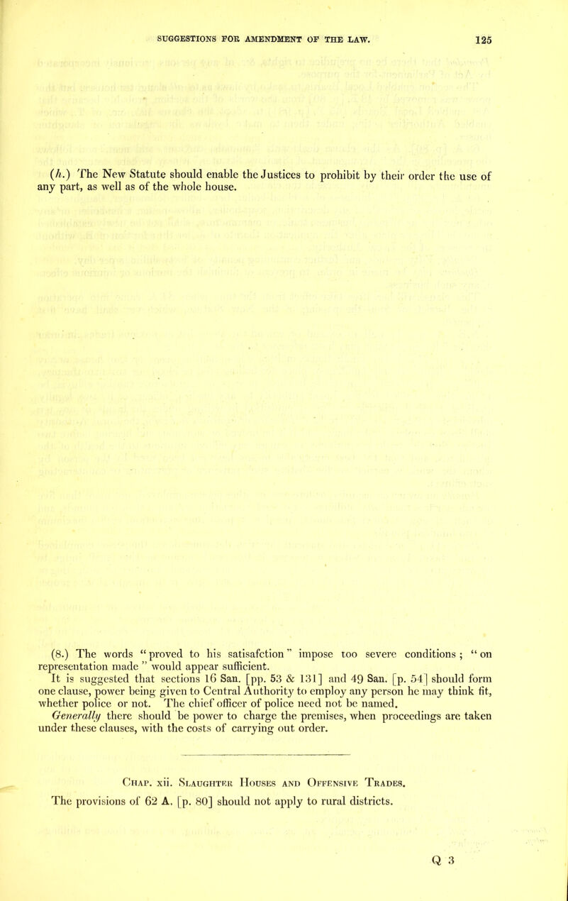 (h.) The New Statute should enable the Justices to prohibit by their order the use of any part, as well as of the whole house. (8.) The words “ proved to his satisafction ” impose too severe conditions ; “ on representation made ” would appear sufficient. It is suggested that sections 16 San. [pp. 53 & 131] and 49 San. | p. 54] should form one clause, power being given to Central Authority to employ any person he may think fit, whether police or not. The chief officer of police need not be named. Generally there should be power to charge the premises, when proceedings are taken under these clauses, with the costs of carrying out order. Chap. xii. Slaughter Houses and Offensive Trades. The provisions of 62 A. | p. 80] should not apply to rural districts.