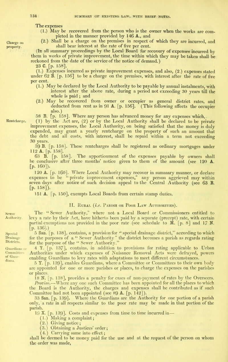 Charge ou property. Rentcharge. Sewer Authority. Special Drainage Districts. Guardians or Committees of Guar- dians, The expenses (1.) May be recovered from the person who is the owner when the works are com- pleted in the manner provided by 146 A., and (2.) Shall be a charge on the premises in respect of which they are incurred, and shall bear interest at the rate of five per cent. (In all summary proceedings by the Local Board for recovery of expenses incurred by them in works of private improvement, the time within which they may be taken shall be reckoned from the date of the service of the notice of demand.) 23 C. [p. 158]. (1.) Expenses incurred as private improvement expenses, and also, (2.) expenses stated under 62 B. [p. 156] to be a charge on the premises, with interest after the rate of five per cent. (1.) May be declared by the Local Authority to be payable by annual instalments, with interest after the above rate, during a period not exceeding 30 years till the whole is paid ; and (2.) May be recovered from owner or occupier as general district rates, and deducted from rent as in 91 A. [p. 156]. (This following affects the occupier also.) 58 B. [p. 158]. Where any person has advanced money for any expenses which,. (1) by the Act are, (2) or by the Local Authority shall be declared to be private improvement expenses, the Local Authority, on being satisfied that the money is duly expended, may grant a yearly rentcharge on the property of such an amount that the debt and all costs, with interest, shall be repaid within a term not exceeding 30 j^ears. 59 B. [p. 158]. These rentcharges shall be registered as ordinary mortgages under 112 A. [p. 158]. 63 B. [p. 158]. The apportionment of the expenses payable by owners shall be conclusive after three months’ notice given to them of the amount (see 120 A. [p. 160]). 120 A. [p. 160]. Where Local Authority may recover in summary manner, or declare expenses to be “ private improvement expenses,” any person aggrieved may within seven days after notice of such decision appeal to the Central Authority (see 63 B. [p. 158]). 151 A. [~p. 150], exempts Local Boards from certain stamp duties. II. Rural (i.e. Parish or Poor Law Authorities). The “ Sewer Authority,” where not a Local Board or Commissioners entitled to lev^y a rate by their Act, have hitherto been paid by a separate (precept) rate, with certain partial exemptions not provided in the poor rate (see schedule to M. [p. 8] and 17 N. [p- 136].) 5 San. [p. 138], contains, a provision for “special drainage district,” according to which for the purposes of a “ Sewer Authority” the district becomes a parish as regards rating for the purpose of the “ Sewer Authority.” 4 Y. [p. 137], contains, in addition to provisions for rating applicable to Urban Authorities under which expenses of Nuisance Removal Acts were defrayed, powers enabling Guardians to levy rates with adaptations to meet different circumstances. 5 Y. [p. 139], enables Guardians, where a Committee or Committees to their own body are appointed for one or more parishes or places, to charge the expenses on the parishes or places. 18 N. [p. 138], provides a penalty for cases of non-payment of rates by the Overseers. Proviso.—Where any one such Committee has been appointed for all the places to which the Board is the Authority, the charges and expenses shall be contributed as if such Committee had not been appointed (see 89 A. [p. 142]). 33 San. [p. 139]. Where the Guardians are the Authority for one portion of a parish only, a rate in all respects similar to the poor rate may be made in that portion of the parish. 19 X. [p. 139]. Costs and expenses from time to time incurred in— (1.) Making a complaint; (2.) Giving notice; (3.) Obtaining a Justices’ order; (4.) Carrying same into effect; shall be deemed to be money paid for the use and at the request of the person on whom the order was made,