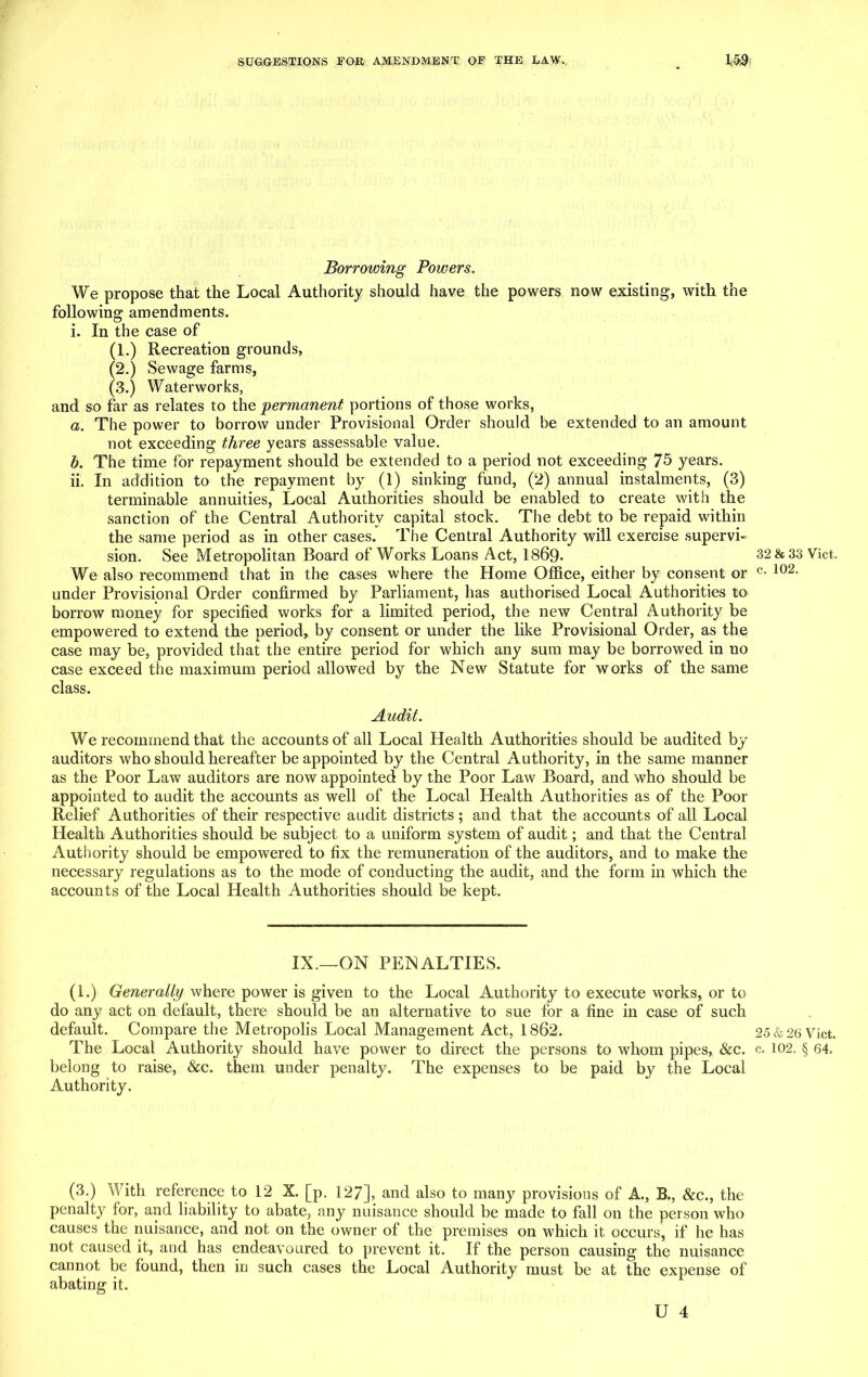 Borrowing Powers. We propose that the Local Authority should have the powers now existing, with the following amendments. i. In the case of (1.) Recreation grounds, (2.) Sewage farms, (3.) Waterworks, and so far as relates to the permanent portions of those works, a. The power to borrow under Provisional Order should be extended to an amount not exceeding three years assessable value. b. The time for repayment should be extended to a period not exceeding 75 years. ii. In addition to the repayment by (1) sinking fund, (2) annual instalments, (3) terminable annuities, Local Authorities should be enabled to create with the sanction of the Central Authority capital stock. The debt to be repaid within the same period as in other cases. The Central Authority will exercise supervi- sion. See Metropolitan Board of Works Loans Act, 1869- We also recommend that in the cases where the Home Office, either by consent or under Provisional Order confirmed by Parliament, has authorised Local Authorities to borrow money for specified works for a limited period, the new Central Authority be empowered to extend the period, by consent or under the like Provisional Order, as the case may be, provided that the entire period for which any sum may be borrowed in no case exceed the maximum period allowed by the New Statute for works of the same class. Audit. We recommend that the accounts of all Local Health Authorities should be audited by auditors who should hereafter be appointed by the Central Authority, in the same manner as the Poor Law auditors are now appointed by the Poor Law Board, and who should be appointed to audit the accounts as well of the Local Health Authorities as of the Poor Relief Authorities of their respective audit districts ; and that the accounts of all Local Health Authorities should be subject to a uniform system of audit; and that the Central Authority should be empowered to fix the remuneration of the auditors, and to make the necessary regulations as to the mode of conducting the audit, and the form in which the accounts of the Local Health Authorities should be kept. IX.—ON PENALTIES. (1.) Generally where power is given to the Local Authority to execute works, or to do any act on default, there should be an alternative to sue for a fine in case of such default. Compare the Metropolis Local Management Act, 1862. The Local Authority should have power to direct the persons to whom pipes, &c. belong to raise, &c. them under penalty. The expenses to be paid by the Local Authority. (3.) With reference to 12 X. [p. 127], and also to many provisions of A., B., &c., the penalty for, and liability to abate, any nuisance should be made to fall on the person who causes the nuisance, and not on the owner of the premises on which it occurs, if he has not caused it, and has endeavoured to prevent it. If the person causing the nuisance cannot be found, then in such cases the Local Authority must be at the expense of abating it. U 4 32 & 33 Viet, c. 102. 25 & 26 Viet, c. 102. § 64.