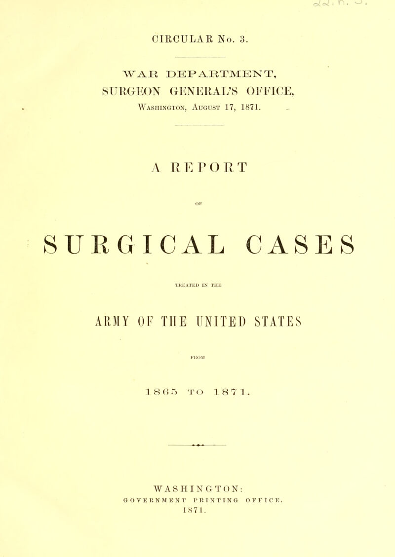 WAV 11 DEPARTMENT, SURGEON GENERAL’S OFFICE, Washington, August 17, 1871. A REPORT SURGICAL CASES TREATED IN THE ARMY OF THE UNITED STATES V ROM 1 8 6 5 T o 1 8 7 1. WASHING T 0N: GOVERNMENT PRINTING OFFICE.