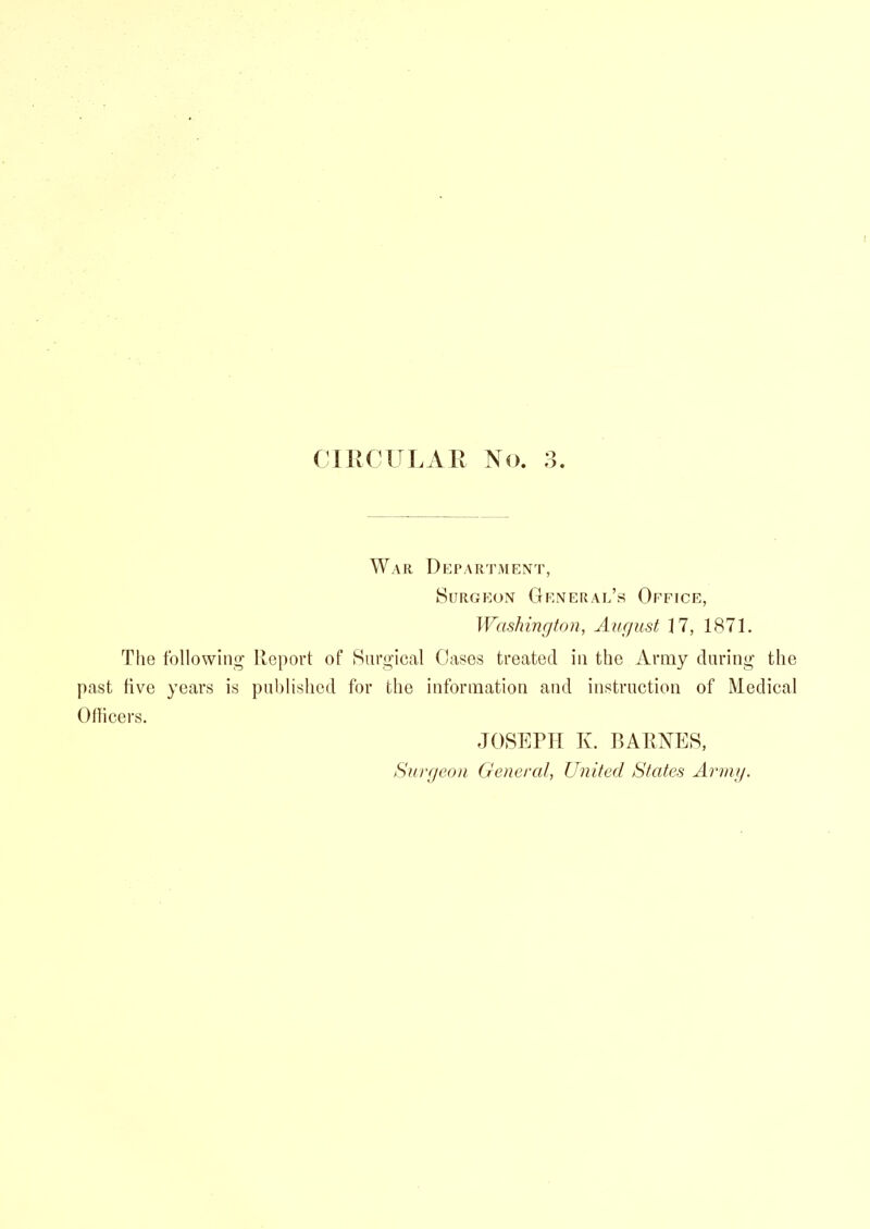 War Department, Surgeon General’s Office, Washington, August 17, 1871. The following Report of Surgical Cases treated in the Army during the past five years is published for the information and instruction of Medical Ollicers. JOSEPH K. BARNES, Surgeon General, United States Army.