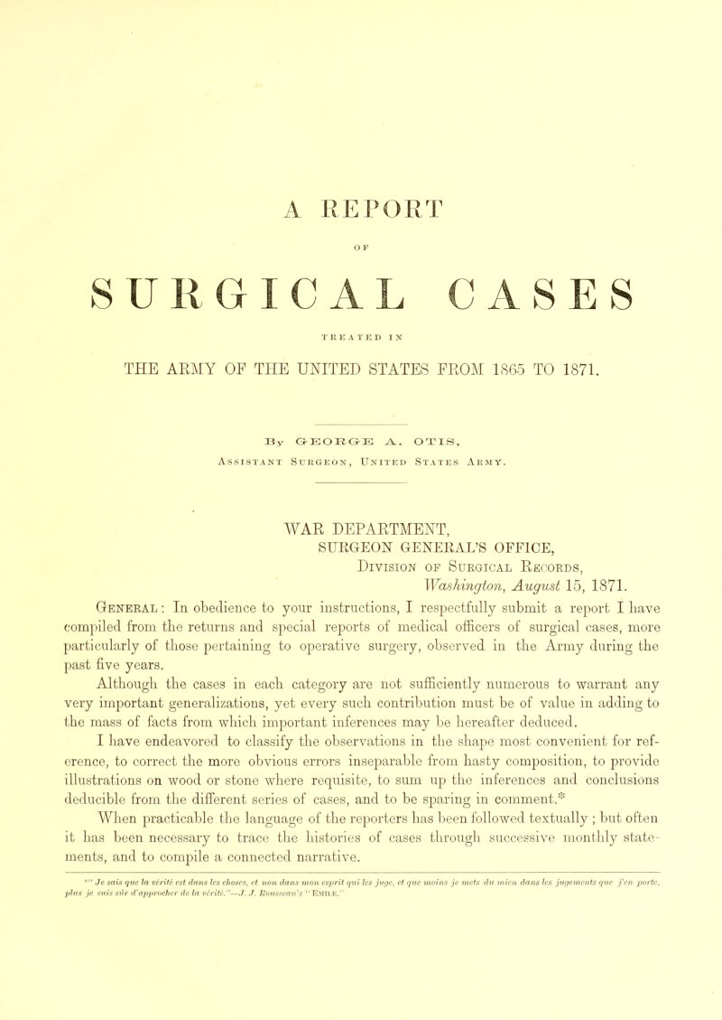 A REPORT OF SURGICAL C A S E S TREATED IN THE ARMY OF TITE UNITED STATES FROM 1865 TO 1871. By G-EOBGB OTIS, Assistant Surgeon, United States Army. WAR DEPARTMENT, SURGEON GENERAL’S OFFICE, Division of Surgical Records, Washington, August 15, 1871. General : In obedience to your instructions, I respectfully submit a report I have compiled from the returns and special reports of medical officers of surgical cases, more particularly of those pertaining to operative surgery, observed in the Army during the past five years. Although the cases in each category are not sufficiently numerous to warrant any very important generalizations, yet every such contribution must be of value in adding to the mass of facts from which important inferences may be hereafter deduced. I have endeavored to classify the observations in the shape most convenient for ref- erence, to correct the more obvious errors inseparable from hasty composition, to provide illustrations on wood or stone where requisite, to sum up the inferences and conclusions deducible from the different series of cases, and to be sparing in comment.* When practicable the language of the reporters has been followed textually ; but often it has been necessary to trace the histories of cases through successive monthly state- ments, and to compile a connected narrative. *“ Je sais que la verite est dans les choscs, et non dans mon esprit qui les juge, et que moins je mets du mien dans les jugemcnts que fen porte, plus je suis siir d'appr ocher dc la verite—J. J. Rousseau's “Emti-e.”