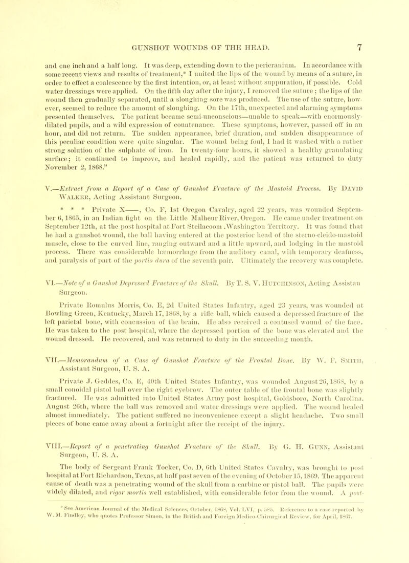 and one inch and a half long. It was deep, extending down to the pericranium. In accordance with some recent views and results of treatment,* I united the lips of the wound by means of a suture, in order to effect a coalescence by the first intention, or, at least without suppuration, if possible. Cold water dressings were applied. On the fifth day after the injury, I removed the suture ; the lips of the wound then gradually separated, until a sloughing sore was produced. The use of the suture, how- ever, seemed to reduce the amount of sloughing. On the 17th, unexpected and alarming symptoms presented themselves. The patient became semi-unconscious—unable to speak—with enormously- dilated pupils, and a wild expression of countenance. These symptoms, however, passed off in an hour, and did not return. The sudden appearance, brief duration, and sudden disappearance of this peculiar condition were quite singular. The wound being foul, I had it washed with a rather strong solution of the sulphate of iron. In twenty-four hours, it showed a healthy granulating surface; it continued to improve, and healed rapidly, and the patient was returned to duty November 2, 1808.” Y.—Extract from a Report of a Case of Gunshot Fracture of the Mastoid Process. By David Walker, Acting Assistant Surgeon. * * * Private X , Co. F, 1st Oregon Cavalry, aged 22 years, was wounded Septem- ber 0,1805, in an Indian fight on the Little Malheur River, Oregon. He came under treatment on September 12th, at the post hospital at Fort Steilacoom , Washington Territory. It was found that he had a gunshot wound, the ball having entered at the posterior head of the sterno cleido mastoid muscle, close to the curved line, ranging outward and a little upward, and lodging in the mastoid process. There was considerable luemorrhage from the auditory canal, with temporary deafness, and paralysis of part of the porlio dura of the seventh pair. Ultimately the recovery was complete. VI.—Note of a Gunshot Depressed Fracture of the Shull. By T. S. V. Hutchinson, Acting Assistan Surgeon. Private Romulus Morris, Co. E, 2d United States Infantry, aged 23 years, was wounded at Bowling Green, Kentucky, March 17,18C8, by a rifle ball, which caused a depressed fracture of the left parietal bone, with concussion of the brain. He also received a contused wound of the face. He was taken to the post hospital, where the depressed portion of the bone was elevated and the wound dressed. He recovered, and was returned to duty in the succeeding month. VIE—Memorandum of a Case of Gunshot Fracture of the Frontal Bone. By W. F. Smith, Assistant Surgeon, U. S. A. Private J. Geddes, Co. E, 40tli United States Infantry, was wounded August 20,1808, by a small conoidal pistol ball over the right eyebrow. The outer table of the frontal bone was slightly fractured. He was admitted into United States Army post hospital, Goldsboro, North Carolina. August 26th, where the ball was removed and water dressings were applied. The wound healed almost immediately. The patient suffered no inconvenience except a slight headache. Two small pieces of bone came away about a fortnight after the receipt of the injury. VIII.—Report of a penetrating Gunshot Fracture of the Shull. By G. H. Gunn, Assistant Surgeon, IT. S. A. The body of Sergeant Frank Tocker, Co. D, 0th United States Cavalry, was brought to post hospital at Fort Richardson, Texas, at half past seven of the evening of October 15,180!). The apparent cause of death was a penetrating wound of the skull from a carbine or pistol ball. The pupils were widely dilated, and rigor mortis well established, with considerable fetor from the wound. A post See American Journal of the Medical Sciences, October, 1863, Vol. LVI, p. 585. Reference to a case reported by IV. M. 1‘indley, wlio quotes Professor Simon, in the British and Foreign Modico-Chirnrgical Review, for April, 1867.