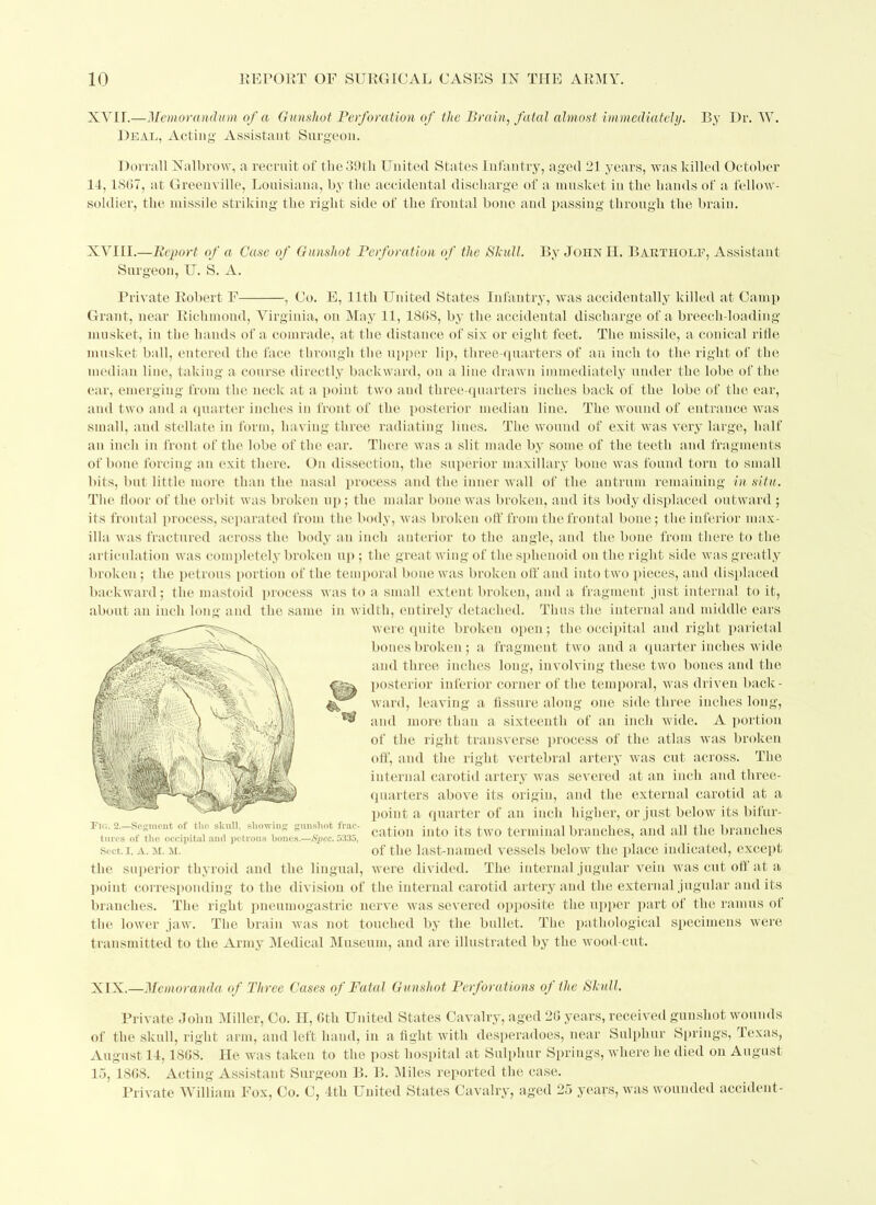 XVIL—Memorandum of a Gunshot Perforation of the Brain, fatal almost immediately. By Dr. W. Deal, Acting' Assistant Surgeon. Dorrall Nalbrow, a recruit of the39tli United States Infantry, aged 21 years, was killed October 11,1867, at Greenville, Louisiana, by the accidental discharge of a musket in the hands of a fellow- soldier, the missile striking the right side of the frontal bone and passing through the brain. XVIII.—Report of a Case of Gunshot Perforation of the Shull. By John EL Bartiiolf, Assistant Surgeon, U. S. A. Private Robert F , Co. E, 11th United States Infantry, was accidentally killed at Camp Grant, near Richmond, Virginia, on May 11, 1868, by the accidental discharge of a breecli-loading musket, in the hands of a comrade, at the distance of six or eight feet. The missile, a conical ritle musket ball, entered the face through the upper lip, three-quarters of an inch to the right of the median line, taking a course directly backward, on a line drawn immediately under the lobe of the ear, emerging from the neck at a point two and three-quarters inches back of the lobe of the ear, and two and a quarter inches in front of the posterior median line. The wound of entrance was small, and stellate in form, 1 laving three radiating lines. The wound of exit was very large, half an inch in front of the lobe of the ear. There was a slit made by some of the teeth and fragments of bone forcing an exit there. On dissection, the superior maxillary bone was found torn to small bits, but little more than the nasal process and the inner wall of the antrum remaining in situ. The floor of the orbit was broken up; the malar bone was broken, and its body displaced outward ; its frontal process, separated from the body, was broken off from the frontal bone; the inferior max- illa was fractured across the body an inch anterior to the angle, and the bone from there to the articulation was completely broken up; the great wing of the sphenoid on the right side was greatly broken; the petrous portion of the temporal bone was broken oft' and into two pieces, and displaced backward; the mastoid process was to a small extent broken, and a fragment just internal to it, about an inch long and the same in width, entirely detached. Thus the internal and middle ears were quite broken open; the occipital and right parietal bones broken; a fragment two and a quarter inches wide and three inches long, involving these two bones and the posterior inferior corner of the temporal, was driven back- ward, leaving a fissure along one side three inches long, and more than a sixteenth of an inch wide. A portion of the right transverse process of the atlas was broken off, and the right vertebral artery was cut across. The internal carotid artery was severed at an inch and three- quarters above its origin, and the external carotid at a point a quarter of an inch higher, or just below its bifur- cation into its two terminal branches, and all the branches of the last-named vessels below the place indicated, except the superior thyroid and the lingual, were divided. The internal jugular vein was cut off at a point corresponding to the division of the internal carotid artery and the external jugular and its branches. The right pneumogastric nerve was severed opposite the upper part of the ramus of the lower jaw. The brain was not touched by the bullet. The pathological specimens were transmitted to the Army Medical Museum, and are illustrated by the wood-cut. Fig. 2.—Segment of the slcull, showing gunshot frac turcs of tho occipital and petrous bones.—Spec. 5335, Sect. I, A. H. M. XIX.—Memoranda of Three Cases of Fatal Gunshot Perforations of the Shull. Private John Miller, Go. H, 6th United States Cavalry, aged 26 years, received gunshot wounds of the skull, right arm, and left hand, in a fight with desperadoes, near Sulphur Springs, Texas, August 14,1868. He was taken to the post hospital at Sulphur Springs, where he died on August 15, 1868. Acting Assistant Surgeon B. B. Miles reported the case. Private William Fox, Co. C, 4th United States Cavalry, aged 25 years, was wounded accident-