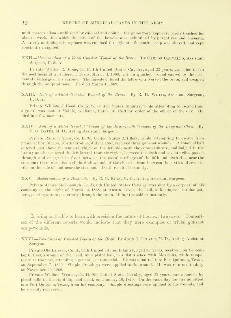 mild mercurialism established by calomel and opium ; the gums were kept just barely touched for about a week, after which the action of the bowels was maintained by purgatives and enemata. A strictly antiphlogistic regimen was enjoined throughout; the entire scalp was shaved, and kept con stan11 y i iti gated. XXII.—Memorandum of a Fatal Gunshot Wound of the Brain. By Carlos Carvallo, Assistant Surgeon, U. S. A. Private Walter R. Stone, Co. F, 4th United States Cavalry, aged 22 years, was admitted to the post hospital at Jefferson, Texas, March 4, 1869, with a gunshot wound caused by the acci- dental discharge of his carbine. The missile entered the left eye, traversed the brain, and escaped through the occipital bone. He died March 4, 1809. XXIII.—Note of a Fatal Gunshot Wound of the Brain. By R. H. White, Assistant Surgeon, U. S. A. Private William J. Hood, Co. K, 2d United States Infantry, while attempting to escape from a guard, was sliol at Mobile, Alabama, March 10, 1870, by order of the officer of the day. He died in a few moments. XXIV. —Note of a Fatal Gunshot Wound of the Brain, with Wounds of the Limy and Chest. By H. G. Bates, M. P>., Acting Assistant Surgeon. Private Ransom Shaw, Co. E, 3d United States Artillery, while attempting to escape from prison at Fort Macon, North Carolina, July 2,1867, received three gunshot wounds. A conoidal ball entered just above the temporal ridge, on the left side near the coronal suture, and lodged in the brain; another entered the left lateral thoracic region, between the sixth and seventh ribs, passed through and emerged in front between the costal cartilages of the fifth and sixth ribs, near the sternum; there was also a slight flesh wound of the chest in front between the sixth and seventh ribs on the side of and near the sternum. Death resulted instantly. XXV. —Memorandum of a Homicide. By R. M. Kirk, M. D., Acting Assistant Surgeon. Private James McDonough, Co. B, 6th United States Cavalry, was shot by a corporal of his company on the night of March 14, 1S6S, at Austin, Texas, the ball, a Remington carbine pat- tern, passing antero-posteriorly through the braiu, killing the soldier instantly. It is impracticable to learn with precision the nature of the next two cases. Compari- son of the different reports would indicate that they were examples of trivial gunshot scalp-wounds. XXVI.—Two Cases of Gunshot Injury of the Head. By John J. Culver, M. D., Acting Assistant Surgeon. Private Ole Larssen, Co. A, 35th United States Infantry, aged 35 years, received, on Septem- ber 6, 1869, a wound of the head, by a pistol ball, in a disturbance with Mexicans, while tempo- rarily at the post, attending a general court-martial. He was admitted into Fort Quitman, Texas, on September 7, 1869. Simple dressings were applied to the wound. He was returned to duty on November 20, 1869. Private William Weaver, Co. H, 9tli United States Cavalry, aged 35 years, was wounded by pistol balls in the right hip and head, on January 16, 1870. Ou the same day he was admitted into Fort Quitman, Texas, from his company. Simple dressings were applied to his wounds, and he speedily recovered.