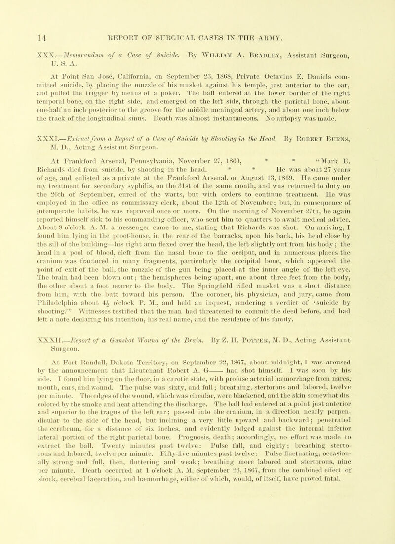 XXX.—Memorandum of a Case of Suicide. By William A. Bradley, Assistant Surgeon, U. S. A. At Point San Jose, California, on September 23, 1868, Private Octavius E. Daniels com- mitted suicide, by placing the muzzle of his musket against his temple, just anterior to the ear, and pulled the trigger by means of a poker. The ball entered at the lower border of the right temporal bone, on the right side, and emerged on the left side, through the parietal bone, about one-half an inch posterior to the groove for the middle meningeal artery, and about one inch below the track of the longitudinal sinus. Death was almost instantaneous. No autopsy was made. XXXI.—Extract, from a Report of a Case of Suicide by Shooting in the Head. By Robert Burns, M. D., Acting Assistant Surgeon. At Frankford Arsenal, Pennsylvania, November 27, 1869, * # “Mark E. Richards died from suicide, by shooting in the head. * * He was about 27 years of age, and enlisted as a private at the Frankford Arsenal, on August 13, 1869. He came under my treatment for secondary syphilis, on the 31st of the same month, and was returned to duty on the 26th of September, cured of the warts, but with orders to continue treatment. He was employed in the office as commissary clerk, about the 12th of November; but, in consequence of intemperate habits, he was reproved once or more. On the morning of November 27th, he again reported himself sick to his commanding officer, who sent him to quarters to await medical advice. About 9 o’clock A. M. a messenger came to me, stating that Richards was shot. On arriving, I found him lying in the proof-house, in the rear of the barracks, upon his back, his head close by the sill of the building—his right arm flexed over the head, the left slightly out from his body ; the head in a pool of blood, cleft from the nasal bone to the occiput, and in numerous places the cranium was fractured in many fragments, particularly the occipital bone, which appeared the point of exit of the ball, the muzzle of the gun being placed at the inner angle of the left eye. The brain had been blown out; the hemispheres being apart, one about three feet from the body, the otlier about a foot nearer to the body. The Springfield rifled musket was a short distance from him, with the butt toward his person. The coroner, his physician, and jury, came from Philadelphia about 44 o’clock P. M., and held an inquest, rendering a verdict of ‘ suicide by shooting.’” Witnesses testified that the man had threatened to commit the deed before, and had left a note declaring his intention, his real name, and the residence of his family. XXXII.—Report of a Gunshot Wound of the Brain. By Z. II. Potter, M. D., Acting Assistant Surgeon. At Fort Randall, Dakota Territory, on September 22, 1867, about midnight, I was aroused by the announcement that Lieutenant Robert A. G had shot himself. I was soon by his side. I found him lying on the floor, in a carotic state, witli profuse arterial haemorrhage from nares, mouth, ears, and wound. The pulse was sixty, and full; breathing, stertorous and labored, twelve per minute. The edges of the wound, which was circular, were blackened, and the skin somewhat dis- colored by the smoke and heat attending the discharge. The ball had entered at a point just anterior and superior to the tragus of the left ear; passed into the cranium, in a direction nearly perpen- dicular to the side of the head, but inclining a very little upward and backward; penetrated the cerebrum, for a distance of six inches, and evidently lodged against the internal inferior lateral portion of the right parietal bone. Prognosis, death; accordingly, no effort was made to extract the ball. Twenty minutes past twelve: Pulse full, and eighty; breathing sterto- rous and labored, twelve per minute. Fifty-five minutes past twelve: Pulse fluctuating, occasion- ally strong and full, then, fluttering and weak; breathing more labored and stertorous, nine per minute. Death occurred at 1 o’clock A. M. September 23, 1867, from the combined effect of shock, cerebral laceration, and haemorrhage, either of which, would, of itself, have proved fatal.