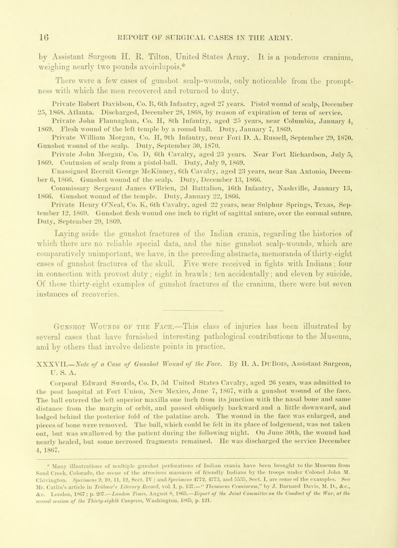 by Assistant Surgeon H. R,. Tilton, United States Army. It is a ponderous cranium, weighing nearly two pounds avoirdupois.* There were a few cases of gunshot scalp-wounds, only noticeable from the prompt- ness with which the men recovered and returned to duty. Private Robert Davidson, Co. B, 6th Infantry, aged 27 years. Pistol wound of scalp, December 25, 18GS. Atlanta. Discharged, December 28, 18G8, by reason of expiration of term of service. Private John Flannagban, Co. H, Sth Infantry, aged 25 years, near Columbia, January 4, 1SG9. Elesli wound of the left temple by a round ball. Duty, January 7, 1869. Private William Morgan, Co. H, 9th Infantry, near Fort D. A. Russell, September 29, 1870. Gunshot wound of the scalp. Duty, September 30, 1870. Private John Morgan, Co. D, Gtli Cavalry, aged 23 years. Near Fort Richardson, July 5, 18G9. Contusion of scalp from a pistol-ball. Duty, July 9, 18G9. Unassigned Recruit George McKinney, 6th Cavalry, aged 23 years, near San Antonio, Decem- ber G, 18GG. Gunshot wound of the scalp. Duty, December 13, 1866. Commissary Sergeant James O’Brien, 2d Battalion, 16th Infantry, Nashville, January 13, 1866. Gunshot wound of the temple. Duty, January 22, 1866. Private Henry O’Neal, Co. K, Gtli Cavalry, aged 22 years, near Sulphur Springs, Texas, Sep- tember 12, 1869. Gunshot flesh-wound one inch to right of sagittal suture, over the coronal suture. Duty, September 29, 1869. Laying aside the gunshot fractures of the Indian crania, regarding the histories of which there are no reliable special data, and the nine gunshot scalp-wounds, which are comparatively unimportant, we have, in the preceding abstracts, memoranda of thirty-eight cases of gunshot fractures of the skull. Five were received in fights with Indians ; four in connection with provost duty; eight in brawls ; ten accidentally; and eleven by suicide. Of these thirty-eight examples of gunshot fractures of the cranium, there were but seven instances of recoveries. Gunshot Wounds of the Face.—-This class of injuries has been illustrated by several cases that have furnished interesting pathological contributions to the Museum, and by others that involve delicate points in practice. XXXYIT.—Note of a Case of Gunshot Wound of the Face. By H. A. DuBois, Assistant Surgeon, U. S. A. Corporal Edward Swords, Co. D, 3d United States Cavalry, aged 26 years, was admitted to the post hospital at Fort Union, New Mexico, June 7, 1867, with a gunshot wound of the face. The ball entered the left superior maxilla one inch from its junction with the nasal bone and same distance from the margin of orbit, and passed obliquely backward and a little downward, and lodged behind the posterior fold of the palatine arch. The wound in the face was enlarged, and pieces of bone were removed. The ball, which could be felt in its place of lodgement, was not taken out, but was swallowed by the patient during the following night. On June 30th, the wound had nearly healed, but some necrosed fragments remained. He was discharged the service December 4, 1867. * Many illustrations of multiple gunshot perforations of Indian crania have been brought to the Museum from Sand Creek, Colorado, the scene of the atrocious massacre of friendly Indians by the troops under Colonel John M. Chivington. Specimens 9, 10, 11, 12, Sect. IV; and Specimens 4772, 4773, and 5535, Sect. I, are some of the examples. See Mr. Catlin’s article in Triihner’s Literary Record, vol. I, p. 137.—“ Thesaurus Crcmiortm,” by J. Barnard Davis, M. D., &c., Ac. London, 1867 ; p. 207.—London Times, August 8, 1865.—Report of the Joint Committee on the Conduct of the War, at the second session of the Thirty-eighth Congress, Washington, 1865, p. 121.